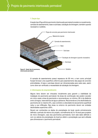 Melhores Práticas: Pavimento Intertravado Permeável10
1. Seção tipo
A seção tipo (Figura 8) do pavimento intertravado permeável consiste no revestimento,
camada de assentamento, base e sub-base, tubulação de drenagem, também quando
necessário e subleito.
Projeto de pavimento intertravado permeável
Peças de concreto para pavimento intertravado
Material de rejunte
Camada de assentamento
Base
Sub-base
Tubulação de drenagem (quando necessário)
Sub-base
SubleitoFigura 8 - Seção tipo de pavimento
intertravado permeável
A camada de assentamento possui espessura de 50 mm, e tem como principal
função fornecer uma superfície uniforme para assentamento das peças de concreto
prémoldadas. A base e sub-base devem ser dimensionadas para cada caso, assim
como deve ser verificado a necessidade da tubulação de drenagem.
2. Informações do empreendimento
Alguns itens devem ser checados inicialmente para garantir a viabilidade da
instalação do pavimento permeável. As áreas de contribuição não podem exceder
em cinco vezes a área do pavimento e recomenda-se, no mínimo, 30 m de distância
entre córregos, reservatórios de água e pântanos. Recomenda-se uma declividade do
pavimento de no máximo 5%, caso contrário a velocidade do escoamento superficial
reduz a sua infiltração. Nas áreas no entorno do pavimento devem ser evitadas
declividades superiores a 20%.
Devem ser conhecidos os dados de precipitação do local, sendo primeiramente
definido o período de retorno do projeto, normalmente de 5 a 10 anos para projetos
de micro drenagem, caso dos pavimentos permeáveis. Com este dado definido e
com os valores de precipitação do local se obtém a precipitação que será utilizada
para dimensionar o pavimento permeável.
 