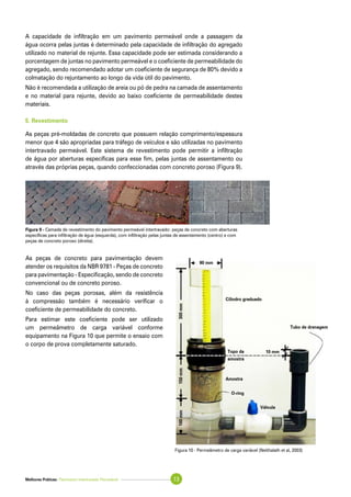 Melhores Práticas: Pavimento Intertravado Permeável 13
A capacidade de infiltração em um pavimento permeável onde a passagem da
água ocorra pelas juntas é determinado pela capacidade de infiltração do agregado
utilizado no material de rejunte. Essa capacidade pode ser estimada considerando a
porcentagem de juntas no pavimento permeável e o coeficiente de permeabilidade do
agregado, sendo recomendado adotar um coeficiente de segurança de 80% devido a
colmatação do rejuntamento ao longo da vida útil do pavimento.
Não é recomendada a utilização de areia ou pó de pedra na camada de assentamento
e no material para rejunte, devido ao baixo coeficiente de permeabilidade destes
materiais.
5. Revestimento
As peças pré-moldadas de concreto que possuem relação comprimento/espessura
menor que 4 são apropriadas para tráfego de veículos e são utilizadas no pavimento
intertravado permeável. Este sistema de revestimento pode permitir a infiltração
de água por aberturas específicas para esse fim, pelas juntas de assentamento ou
através das próprias peças, quando confeccionadas com concreto poroso (Figura 9).
As peças de concreto para pavimentação devem
atender os requisitos da NBR 9781 - Peças de concreto
para pavimentação - Especificação, sendo de concreto
convencional ou de concreto poroso.
No caso das peças porosas, além da resistência
à compressão também é necessário verificar o
coeficiente de permeabilidade do concreto.
Para estimar este coeficiente pode ser utilizado
um permeâmetro de carga variável conforme
equipamento na Figura 10 que permite o ensaio com
o corpo de prova completamente saturado.
Figura 9 - Camada de revestimento do pavimento permeável intertravado: peças de concreto com aberturas
específicas para infiltração de água (esquerda), com infiltração pelas juntas de assentamento (centro) e com
peças de concreto poroso (direita).
300mm150mm100mm
90 mm
10 mm
Cilindro graduado
Topo da
amostra
Amostra
O-ring
Válvula
Tubo de drenagem
Figura 10 - Permeâmetro de carga variável (Neithalath et al, 2003)
 