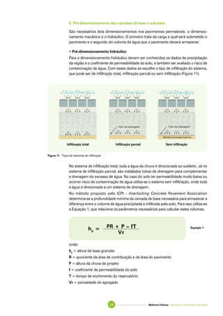 Melhores Práticas: Pavimento Intertravado Permeável14
6. Pré-dimensionamento das camadas de base e sub-base
São necessários dois dimensionamentos nos pavimentos permeáveis: o dimensio-
namento mecânico e o hidráulico. O primeiro trata da carga a qual será submetido o
pavimento e o segundo do volume de água que o pavimento deverá armazenar.
• Pré-dimensionamento hidráulico
Para o dimensionamento hidráulico devem ser conhecidos os dados de precipitação
da região e o coeficiente de permeabilidade do solo, e também ser avaliado o risco de
contaminação da água. Com esses dados se escolhe o tipo de infiltração do sistema,
que pode ser de infiltração total, infiltração parcial ou sem infiltração (Figura 11).
No sistema de infiltração total, toda a água da chuva é direcionada ao subleito. Já no
sistema de infiltração parcial, são instalados tubos de drenagem para complementar
a drenagem do excesso de água. No caso do solo ter permeabilidade muito baixa ou
ocorrer risco de contaminação de água utiliza-se o sistema sem infiltração, onde toda
a água é direcionada a um sistema de drenagem.
No método proposto pelo ICPI – Interlocking Concrete Pavement Association
determina-se a profundidade mínima da camada de base necessária para armazenar a
diferença entre o volume de água precipitada e infiltrada pelo solo. Para isso utiliza-se
a Equação 1, que relaciona os parâmetros necessários para calcular estes volumes.
onde:
hb
= altura da base granular
R = quociente da área de contribuição e da área do pavimento
P = altura da chuva de projeto
f = coeficiente de permeabilidade do solo
T = tempo de enchimento do reservatório
Vr = porosidade do agregado
Equação 1
hb
= PR + P – fT
	 Vr
Figura 11 - Tipos de sistemas de infiltração
Infiltração total Infiltração parcial Sem infiltração
 