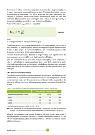 Melhores Práticas: Pavimento Intertravado Permeável 15
Recomenda-se utilizar como chuva de projeto a máxima altura de precipitação em
24 h para o tempo de retorno definido em projeto. A Equação 1 considera o tempo
de enchimento do reservatório T, ou seja, o tempo que leva para o reservatório ficar
saturado na ocorrência da chuva de projeto. Recomenda-se adotar 2 h para este
parâmetro. São necessárias duas verificações para a altura da base granular hb
, a
altura máxima da base permitida hmáx
e o nível do lençol freático.
Para a verificação do hmáx
, utiliza-se a Equação 2:
onde:
Ts = tempo máximo de armazenamento de água.
Esta verificação tem como objetivo evitar que altura da base granular hb
permita que a
água permaneça na base um período maior que o tempo máximo de armazenamento
de água Ts. Esse tempo é de no máximo 72 horas e tem como objetivo evitar a perda
de suporte no pavimento devido a saturação do solo.
Também deve ser verificada a distância do lençol freático, onde a parte inferior da
base deve estar no mínimo à 0,6 m de distância do lençol freático.
Deve ser considerado o pior caso entre as duas verificações, e caso aprovadas o
valor hb
é adotado como espessura da base. Caso o valor de hmáx
seja inferior ao hb
é necessário complementar o sistema com tubulação de drenagem para o manejo
do excesso de água, sendo assim utilizado um sistema de infiltração parcial ou sem
infiltração.
• Pré-dimensionamento mecânico
O dimensionamento mecânico da camada de base do pavimento permeável é feito de
forma similar ao pavimento intertravado convencional. A Tabela 4 pode ser utilizada
como referência para o pré-dimensionamento, sendo conhecidos a capacidade de
suporte do solo e o número de soluções equivalentes para um projeto de vida útil de
20 anos.
Tabela 4 - Recomendação de espessura mínima da camada de base (SMITH, 2006).
Índice de Suporte Califórnia do Subleito
Solicitações equivalentes para 20 anos* >15 10 a 14 5 a 9
50,000 125 175 225
150,000 150 200 275
600,000 175 225 350
* Solicitações equivalentes ao eixo padrão de 18 kip = 80 kN
Nota:	Todas as espessuras são consideradas após compactação e são aplicáveis para todas as condições de
infiltração. Para aplicações de tráfego de pedestres a espessura mínima recomendada é de 150 mm.
Adota-se como espessura da camada de base e sub-base o maior valor entre o
dimensionamento hidráulico e mecânico. A camada de base tem dimensão fixa de
100 mm e a camada de sub-base terá como dimensão a diferença para atingir o valor
total dimensionado.
Equação 2hmáx
= f x Ts
	 Vr
 