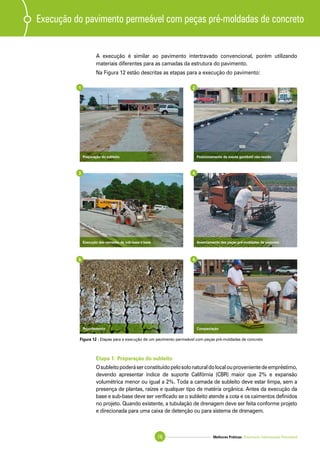 Melhores Práticas: Pavimento Intertravado Permeável16
A execução é similar ao pavimento intertravado convencional, porém utilizando
materiais diferentes para as camadas da estrutura do pavimento.
Na Figura 12 estão descritas as etapas para a execução do pavimento:
Execução do pavimento permeável com peças pré-moldadas de concreto
Etapa 1: Preparação do subleito
Osubleitopoderáserconstituídopelosolonaturaldolocalouprovenientedeempréstimo,
devendo apresentar índice de suporte Califórnia (CBR) maior que 2% e expansão
volumétrica menor ou igual a 2%. Toda a camada de subleito deve estar limpa, sem a
presença de plantas, raízes e qualquer tipo de matéria orgânica. Antes da execução da
base e sub-base deve ser verificado se o subleito atende a cota e os caimentos definidos
no projeto. Quando existente, a tubulação de drenagem deve ser feita conforme projeto
e direcionada para uma caixa de detenção ou para sistema de drenagem.
Posicionamento da manta geotêxtil não-tecidoPreparação do subleito
Assentamento das peças pré-moldadas de concretoExecução das camadas de sub-base e base
CompactaçãoRejuntamento
1 2
3 4
5 6
Figura 12 - Etapas para a execução de um pavimento permeável com peças pré-moldadas de concreto
 