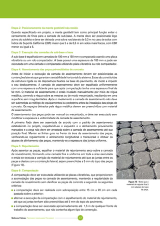 Melhores Práticas: Pavimento Intertravado Permeável 17
Etapa 2: Posicionamento da manta geotêxtil não-tecido
Quando especificado em projeto, a manta geotêxtil tem como principal função evitar o
carreamento de finos para a camada de sub-base. A manta deve ser posicionada logo
acima do subleito e deve ser deixada uma sobra nas laterais de 0,3 m no caso de solos com
Índice de Suporte Califórnia (CBR) maior que 5 e de 0,6 m em solos mais fracos, com CBR
menor ou igual a 5.
Etapa 3: Execução das camadas de sub-base e base
A sub-base é espalhada em camadas de 100 mm a 150 mm e compactada usando uma placa
vibratória ou um rolo compactador. A base possui uma espessura de 100 mm e pode ser
executada em uma camada e compactada utilizando placa vibratória ou rolo compactador.
Etapa 4: Assentamento das peças pré-moldadas de concreto
Antes de iniciar a execução da camada de assentamento devem ser posicionadas as
contençõeslateraisquegarantamaestabilidadehorizontaldosistema.Estassãoconstituídas
de estrutura rígida ou de dispositivos fixados na base do pavimento, de modo a impedir
o seu deslocamento. A camada de assentamento deve ser espalhada uniformemente
com uma espessura suficiente para que após compactação tenha uma espessura final de
50 mm. O material de assentamento é então nivelado manualmente por meio de régua
metálica, correndo a régua sobre as mestras ou de modo mecanizado, resultando em uma
superfície sem irregularidades. Após o nivelamento a camada de assentamento não deve
ser submetida ao tráfego de equipamentos ou pedestres antes da instalação das peças de
concreto. Os espaços deixados pela régua metálica devem ser preenchidos com material
de assentamento.
O assentamento das peças pode ser manual ou mecanizado, e deve ser executado sem
modificar a espessura e uniformidade da camada de assentamento.
A primeira fiada deve ser assentada de acordo com o padrão de assentamento
estabelecido no projeto, respeitando-se o esquadro e o alinhamento previamente
marcados e a peça não deve ser arrastada sobre a camada de assentamento até sua
posição final. Manter as linhas guia na frente da área de assentamento das peças,
verificando-se regularmente o alinhamento longitudinal e transversal e efetuar os
ajustes de alinhamento das peças, mantendo-se a espessura das juntas uniforme.
Etapa 5: Rejuntamento
Após assentar as peças, espalhar o material de rejuntamento seco sobre a camada
de revestimento, formando uma camada fina e uniforme em toda a área executada
e então se executa a varrição do material de rejuntamento até que as juntas entre as
peças e destas com a contenção lateral, sejam preenchidas a 5 mm do topo das peças
(Figura 13).
Etapa 6: Compactação
A compactação deve ser executada utilizando-se placas vibratórias, que proporcionem
a acomodação das peças na camada de assentamento, mantendo a regularidade da
camada de revestimento sem danificar as peças de concreto e seguindo os seguintes
critérios:
	a compactação deve ser realizada com sobreposição entre 15 cm a 20 cm em cada
passada sobre a anterior;
	alternar a execução da compactação com o espalhamento do material de rejuntamento,
até que as juntas tenham sido preenchidas até 5 mm do topo do pavimento.
	a compactação deve ser executada aproximadamente até 1,5 m de qualquer frente de
trabalho do assentamento, que não contenha algum tipo de contenção.
Figura 13 - Note que o
material de rejunte fica 5
mm abaixo do topo
da peça.
 