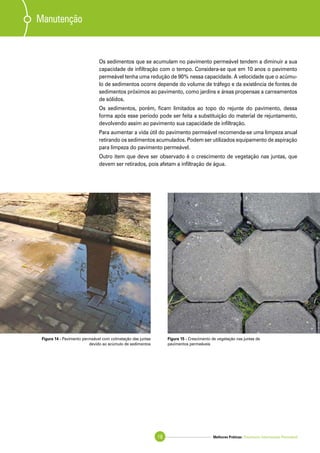 Melhores Práticas: Pavimento Intertravado Permeável18
Os sedimentos que se acumulam no pavimento permeável tendem a diminuir a sua
capacidade de infiltração com o tempo. Considera-se que em 10 anos o pavimento
permeável tenha uma redução de 90% nessa capacidade. A velocidade que o acúmu-
lo de sedimentos ocorre depende do volume de tráfego e da existência de fontes de
sedimentos próximos ao pavimento, como jardins e áreas propensas a carreamentos
de sólidos.
Os sedimentos, porém, ficam limitados ao topo do rejunte do pavimento, dessa
forma após esse período pode ser feita a substituição do material de rejuntamento,
devolvendo assim ao pavimento sua capacidade de infiltração.
Para aumentar a vida útil do pavimento permeável recomenda-se uma limpeza anual
retirando os sedimentos acumulados. Podem ser utilizados equipamento de aspiração
para limpeza do pavimento permeável.
Outro item que deve ser observado é o crescimento de vegetação nas juntas, que
devem ser retirados, pois afetam a infiltração de água.
Manutenção
Figura 14 - Pavimento permeável com colmatação das juntas
devido ao acúmulo de sedimentos
Figura 15 - Crescimento de vegetação nas juntas de
pavimentos permeáveis
 