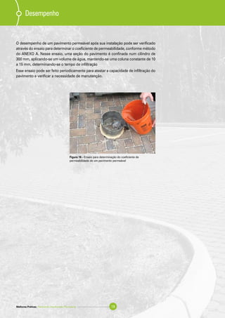 Desempenho
O desempenho de um pavimento permeável após sua instalação pode ser verificado
através do ensaio para determinar o coeficiente de permeabilidade, conforme método
do ANEXO A. Nesse ensaio, uma seção do pavimento é confinada num cilindro de
300 mm, aplicando-se um volume de água, mantendo-se uma coluna constante de 10
a 15 mm, determinando-se o tempo de infiltração
Esse ensaio pode ser feito periodicamente para atestar a capacidade de infiltração do
pavimento e verificar a necessidade de manutenção.
Figura 16 - Ensaio para determinação do coeficiente de
permeabilidade de um pavimento permeável
Melhores Práticas: Pavimento Intertravado Permeável 19
 