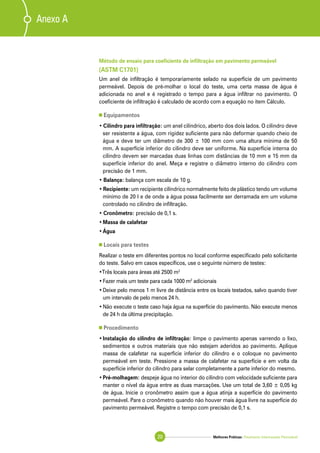 Melhores Práticas: Pavimento Intertravado Permeável20
Anexo A
Método de ensaio para coeficiente de infiltração em pavimento permeável
(ASTM C1701)
Um anel de infiltração é temporariamente selado na superfície de um pavimento
permeável. Depois de pré-molhar o local do teste, uma certa massa de água é
adicionada no anel e é registrado o tempo para a água infiltrar no pavimento. O
coeficiente de infiltração é calculado de acordo com a equação no item Cálculo.
Equipamentos
• Cilindro para infiltração: um anel cilíndrico, aberto dos dois lados. O cilindro deve
ser resistente a água, com rigidez suficiente para não deformar quando cheio de
água e deve ter um diâmetro de 300 ± 100 mm com uma altura mínima de 50
mm. A superfície inferior do cilindro deve ser uniforme. Na superfície interna do
cilindro devem ser marcadas duas linhas com distâncias de 10 mm e 15 mm da
superfície inferior do anel. Meça e registre o diâmetro interno do cilindro com
precisão de 1 mm.
• Balança: balança com escala de 10 g.
• Recipiente: um recipiente cilíndrico normalmente feito de plástico tendo um volume
mínimo de 20 l e de onde a água possa facilmente ser derramada em um volume
controlado no cilindro de infiltração.
• Cronômetro: precisão de 0,1 s.
•	Massa de calafetar
•	Água
Locais para testes
Realizar o teste em diferentes pontos no local conforme especificado pelo solicitante
do teste. Salvo em casos específicos, use o seguinte número de testes:
•Três locais para áreas até 2500 m2
•	Fazer mais um teste para cada 1000 m2
adicionais
•	Deixe pelo menos 1 m livre de distância entre os locais testados, salvo quando tiver
um intervalo de pelo menos 24 h.
•	Não execute o teste caso haja água na superfície do pavimento. Não execute menos
de 24 h da última precipitação.
Procedimento
•	Instalação do cilindro de infiltração: limpe o pavimento apenas varrendo o lixo,
sedimentos e outros materiais que não estejam aderidos ao pavimento. Aplique
massa de calafetar na superfície inferior do cilindro e o coloque no pavimento
permeável em teste. Pressione a massa de calafetar na superfície e em volta da
superfície inferior do cilindro para selar completamente a parte inferior do mesmo.
•	Pré-molhagem: despeje água no interior do cilindro com velocidade suficiente para
manter o nível da água entre as duas marcações. Use um total de 3,60 ± 0,05 kg
de água. Inicie o cronômetro assim que a água atinja a superfície do pavimento
permeável. Pare o cronômetro quando não houver mais água livre na superfície do
pavimento permeável. Registre o tempo com precisão de 0,1 s.
 