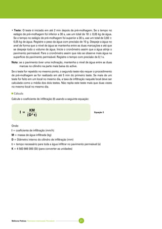 Melhores Práticas: Pavimento Intertravado Permeável 21
• Teste: O teste é iniciado em até 2 min depois da pré-molhagem. Se o tempo no
estágio de pré-molhagem foi inferior a 30 s, use um total de 18 ± 0,05 kg de água.
Se o tempo no estágio de pré-molhagem foi superior a 30 s, use um total de 3,60 ±
0,05 kg de água. Registre o peso da água com precisão de 10 g. Despeje a água no
anel de forma que o nível de água se mantenha entre as duas marcações e até que
se despeje todo o volume de água. Inicie o cronômetro assim que a água atinja o
pavimento permeável. Pare o cronômetro assim que não se observe mais água na
superfície do pavimento permeável. Registre o tempo com precisão de 0,1 s.
Nota: se o pavimento tiver uma inclinação, mantenha o nível de água entre as duas
marcas no cilindro na parte mais baixa do aclive.
Se o teste for repetido no mesmo ponto, o segundo teste não requer o procedimento
de pré-molhagem se for realizado em até 5 min do primeiro teste. Se mais de um
teste for feito em um local no mesmo dia, a taxa de infiltração naquele local deve ser
calculada como a média dos dois testes. Não repita este teste mais que duas vezes
no mesmo local no mesmo dia.
Cálculo
Calcule o coeficiente de infiltração (I) usando a seguinte equação:
Onde:
I = coeficiente de infiltração (mm/h)
M = massa de água infiltrada (kg)
D = Diâmetro interno do cilindro de infiltração (mm)
t = tempo necessário para toda a água infiltrar no pavimento permeável (s)
K = 4 583 666 000 (SI) (para converter as unidades)
Equação 3I =
KM
	 (D2
t)
 