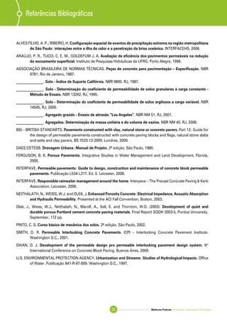 Melhores Práticas: Pavimento Intertravado Permeável22
Referências Bibliográficas
ALVES FILHO, A. P.; RIBEIRO, H. Configuração espacial de eventos de precipitação extrema na região metropolitana
de São Paulo: interações entre a ilha de calor e a penetração da brisa oceânica. INTERFACEHS, 2006.
ARAÚJO, P. R., TUCCI, C. E. M., GOLDEFUM J. A. Avaliação da eficiência dos pavimentos permeáveis na redução
do escoamento superficial. Instituto de Pesquisas Hidráulicas da UFRG. Porto Alegre, 1999.
ASSOCIAÇÃO BRASILEIRA DE NORMAS TÉCNICAS. Peças de concreto para pavimentação – Especificação. NBR
9781. Rio de Janeiro, 1987.
_______________. Solo - Índice de Suporte Califórnia. NBR 9895. RJ, 1987.
_______________. Solo - Determinação do coeficiente de permeabilidade de solos granulares à carga constante -
Método de Ensaio. NBR 13292. RJ, 1995.
_______________. Solo - Determinação do coeficiente de permeabilidade de solos argilosos a carga variável. NBR
14545. RJ, 2000.
_______________. Agregado graúdo - Ensaio de abrasão “Los Angeles”. NBR NM 51. RJ, 2001.
_______________. Agregados. Determinação da massa unitária e do volume de vazios. NBR NM 45. RJ, 2006.
BSI – BRITISH STANDARTS. Pavements constructed with clay, natural stone or concrete pavers. Part 13: Guide for
the design of permeable pavements constructed with concrete paving blocks and flags, natural stone slabs
and setts and clay pavers. BS 7533-13:2009. Londres, 2009.
DAEE/CETESB. Drenagem Urbana: Manual de Projeto. 2ª edição. São Paulo, 1980.
FERGUSON, B. K. Porous Pavements. Integrative Studies in Water Management and Land Development. Florida,
2005.
INTERPAVE. Permeable pavements: Guide to design, construction and maintenance of concrete block permeable
pavements. Publicação L534:L217. Ed. 5. Leicester, 2008.
INTERPAVE. Responsible rainwater management around the home. Interpave – The Precast Concrete Paving & Kerb
Association. Leicester, 2006.
NEITHALATH, N., WEISS, W.J. and OLEK, J. Enhanced Porosity Concrete: Electrical Impedance, Acoustic Absorption
and Hydraulic Permeability. Presented at the ACI Fall Convention, Boston, 2003.
Olek, J., Weiss, W.J., Neithalath, N., Marolf, A., Sell, E. and Thornton, W.D. (2003). Development of quiet and
durable porous Portland cement concrete paving materials. Final Report SQDH 2003-5, Purdue University,
September, 172 pp.
PINTO, C. S. Curso básico de mecânica dos solos. 2ª edição. São Paulo, 2002.
SMITH, D. R. Permeable Interlocking Concrete Pavements. ICPI – Interlocking Concrete Pavement Institute.
Washington D.C., 2001.
SWAN, D. J. Development of the permeable design pro permeable interlocking pavement design system. 9th
International Conference on Concrete Block Paving. Buenos Aires, 2009.
U.S. ENVIRONMENTAL PROTECTION AGENCY. Urbanization and Streams: Studies of Hydrological Impacts. Office
of Water. Publicação 841-R-97-009. Washington D.C., 1997.
 