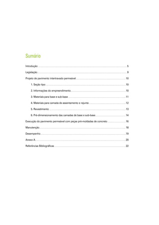 Sumário
Introdução........................................................................................................................................................................ 5
Legislação......................................................................................................................................................................... 9
Projeto de pavimento intertravado permeável..............................................................................................10
	 1. Seção tipo.......................................................................................................................................................10
	 2. Informações do empreendimento........................................................................................................10
	 3. Materiais para base e sub-base.............................................................................................................11
	 4. Materiais para camada de assentamento e rejunte......................................................................12
	 5. Revestimento.................................................................................................................................................13
	 6. Pré-dimensionamento das camadas de base e sub-base..........................................................14
Execução do pavimento permeável com peças pré-moldadas de concreto...................................16
Manutenção...................................................................................................................................................................18
Desempenho.................................................................................................................................................................19
Anexo A..........................................................................................................................................................................20
Referências Bibliográficas.......................................................................................................................................22
 