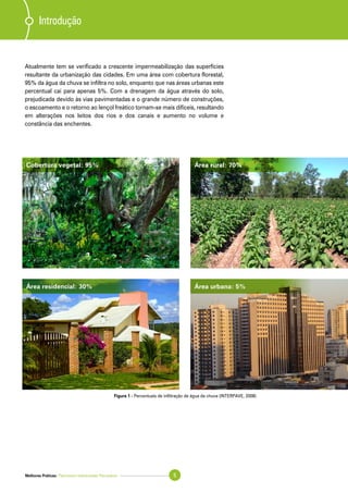 Melhores Práticas: Pavimento Intertravado Permeável 5
Atualmente tem se verificado a crescente impermeabilização das superfícies
resultante da urbanização das cidades. Em uma área com cobertura florestal,
95% da água da chuva se infiltra no solo, enquanto que nas áreas urbanas este
percentual cai para apenas 5%. Com a drenagem da água através do solo,
prejudicada devido às vias pavimentadas e o grande número de construções,
o escoamento e o retorno ao lençol freático tornam-se mais difíceis, resultando
em alterações nos leitos dos rios e dos canais e aumento no volume e
constância das enchentes.
Figura 1 - Percentuais de infiltração de água da chuva (INTERPAVE, 2008)
Introdução
Cobertura vegetal: 95% Área rural: 70%
Área residencial: 30% Área urbana: 5%
 
