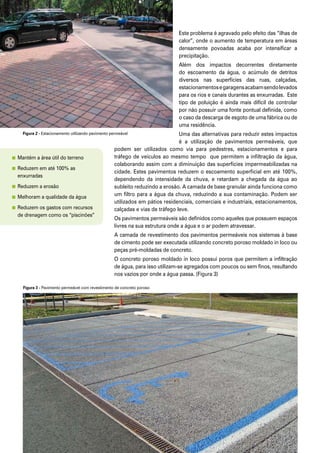 Melhores Práticas: Pavimento Intertravado Permeável6
Este problema é agravado pelo efeito das “ilhas de
calor”, onde o aumento de temperatura em áreas
densamente povoadas acaba por intensificar a
precipitação.
Além dos impactos decorrentes diretamente
do escoamento da água, o acúmulo de detritos
diversos nas superfícies das ruas, calçadas,
estacionamentosegaragensacabamsendolevados
para os rios e canais durantes as enxurradas. Este
tipo de poluição é ainda mais difícil de controlar
por não possuir uma fonte pontual definida, como
o caso da descarga de esgoto de uma fábrica ou de
uma residência.
Uma das alternativas para reduzir estes impactos
é a utilização de pavimentos permeáveis, que
podem ser utilizados como via para pedestres, estacionamentos e para
tráfego de veículos ao mesmo tempo que permitem a infiltração da água,
colaborando assim com a diminuição das superfícies impermeabilizadas na
cidade. Estes pavimentos reduzem o escoamento superficial em até 100%,
dependendo da intensidade da chuva, e retardam a chegada da água ao
subleito reduzindo a erosão. A camada de base granular ainda funciona como
um filtro para a água da chuva, reduzindo a sua contaminação. Podem ser
utilizados em pátios residenciais, comerciais e industriais, estacionamentos,
calçadas e vias de tráfego leve.
Os pavimentos permeáveis são definidos como aqueles que possuem espaços
livres na sua estrutura onde a água e o ar podem atravessar.
A camada de revestimento dos pavimentos permeáveis nos sistemas à base
de cimento pode ser executada utilizando concreto poroso moldado in loco ou
peças pré-moldadas de concreto.
O concreto poroso moldado in loco possui poros que permitem a infiltração
de água, para isso utilizam-se agregados com poucos ou sem finos, resultando
nos vazios por onde a água passa. (Figura 3)
Figura 2 - Estacionamento utilizando pavimento permeável
Figura 3 - Pavimento permeável com revestimento de concreto poroso
	Mantém a área útil do terreno
	Reduzem em até 100% as 		
	 enxurradas
	Reduzem a erosão
	Melhoram a qualidade da água
	Reduzem os gastos com recursos 	
	 de drenagem como os “piscinões”
 