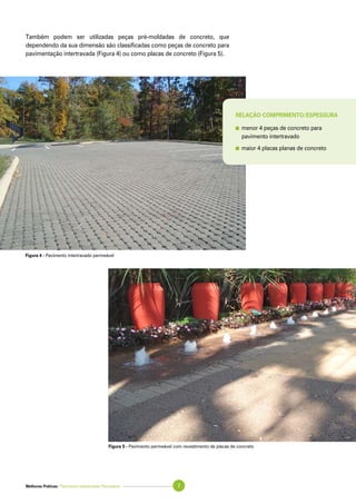 Melhores Práticas: Pavimento Intertravado Permeável 7
Também podem ser utilizadas peças pré-moldadas de concreto, que
dependendo da sua dimensão são classificadas como peças de concreto para
pavimentação intertravada (Figura 4) ou como placas de concreto (Figura 5).
Figura 4 - Pavimento intertravado permeável
Figura 5 - Pavimento permeável com revestimento de placas de concreto
Relação comprimento/espessura
	menor 4 peças de concreto para
	 pavimento intertravado
	maior 4 placas planas de concreto
 