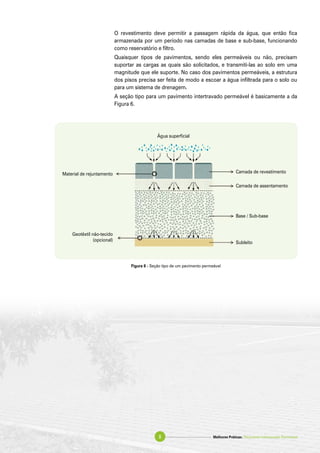O revestimento deve permitir a passagem rápida da água, que então fica
armazenada por um período nas camadas de base e sub-base, funcionando
como reservatório e filtro.
Quaisquer tipos de pavimentos, sendo eles permeáveis ou não, precisam
suportar as cargas as quais são solicitados, e transmiti-las ao solo em uma
magnitude que ele suporte. No caso dos pavimentos permeáveis, a estrutura
dos pisos precisa ser feita de modo a escoar a água infiltrada para o solo ou
para um sistema de drenagem.
A seção tipo para um pavimento intertravado permeável é basicamente a da
Figura 6.
Figura 6 - Seção tipo de um pavimento permeável
Água superficial
Camada de revestimento
Camada de assentamento
Base / Sub-base
Subleito
Material de rejuntamento
Geotêxtil não-tecido
(opcional)
Melhores Práticas: Pavimento Intertravado Permeável8
 