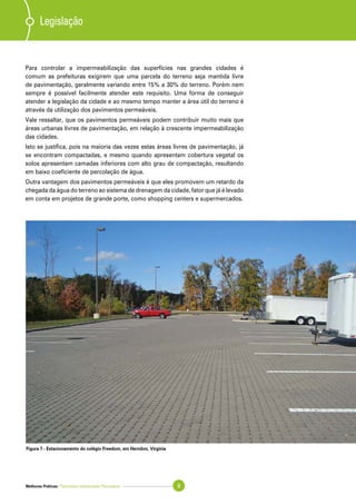 Melhores Práticas: Pavimento Intertravado Permeável 9
Para controlar a impermeabilização das superfícies nas grandes cidades é
comum as prefeituras exigirem que uma parcela do terreno seja mantida livre
de pavimentação, geralmente variando entre 15% a 30% do terreno. Porém nem
sempre é possível facilmente atender este requisito. Uma forma de conseguir
atender a legislação da cidade e ao mesmo tempo manter a área útil do terreno é
através da utilização dos pavimentos permeáveis.
Vale ressaltar, que os pavimentos permeáveis podem contribuir muito mais que
áreas urbanas livres de pavimentação, em relação à crescente impermeabilização
das cidades.
Isto se justifica, pois na maioria das vezes estas áreas livres de pavimentação, já
se encontram compactadas, e mesmo quando apresentam cobertura vegetal os
solos apresentam camadas inferiores com alto grau de compactação, resultando
em baixo coeficiente de percolação de água.
Outra vantagem dos pavimentos permeáveis é que eles promovem um retardo da
chegada da água do terreno ao sistema de drenagem da cidade, fator que já é levado
em conta em projetos de grande porte, como shopping centers e supermercados.
Legislação
Figura 7 - Estacionamento do colégio Freedom, em Herndon, Virginia
 