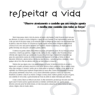 respeitar a vida
“Observe atentamente o caminho que seu coração aponta
e escolha esse caminho com todas as forças”
Provérbio hassídico

Muito tempo passou, desde o início do universo, até surgir a vida humana. E ainda foi preciso muito mais para
que aflorassem, no mundo, as mentes inteligentes e capazes dos seres humanos. O mais impressionante é pensar que
a vida, que existe há tão pouco tempo, já está ameaçada. Dizem os biólogos que uma espécie viva está desaparecendo
do planeta a cada vinte minutos. Em centésimos de segundo, aquelas mesmas mentes inteligentes podem destruir
centenas de seres vivos: basta apertar um botão! Com freqüência, mostram as estatísticas, um simples apertar de
gatilho interrompe uma vida jovem, com sonhos, paixões, talentos.
A violência nas grandes cidades vitima milhares de pessoas, principalmente jovens. Por isso temos que praticar
e disseminar, o máximo que pudermos, o resgate da vida, a defesa da vida, o respeito à vida. Precisamos começar
refletindo sobre algumas lições que a própria vida nos passa. Em primeiro lugar, é fundamental compreender que,
apesar dos surpreendentes avanços da ciência, é absolutamente impossível recriar todas as formas de vida em
laboratório. Infelizmente, sabemos destruir, com diversos tipos de armas — nucleares, químicas e biológicas — toda e
qualquer vida na Terra. Mas não sabemos como, nem por onde começar a restaurá-la.
Podemos dizer que alguma coisa é viva quando ela gera a si mesma. Se batemos a bicicleta em um poste e
alguma parte se quebra, precisamos consertá-la, trocar peças, ajustá-la, refazer a pintura etc. Mas se ralamos o braço,
nosso corpo consegue se “consertar” sozinho, pois as células podem se reproduzir e cicatrizar a ferida. Apesar de tão
esplêndido, esse fenômeno passa totalmente desapercebido aos nossos olhos. Estamos tão acostumados a encontrar
outras pessoas caminhando à nossa frente, a ver as árvores alimentando os pássaros e insetos que esquecemos,
literalmente, de admirar a vida em seu mistério. O milagre se tornou comum: mulheres grávidas em países em guerra,
ovos eclodindo em terras áridas, a grama brotando das frestas do asfalto de cidades maltratadas pela violência.
A vida é criativa. Observe as folhas de uma árvore. Se olhar atentamente, perceberá que não existe uma folha
igual à outra! O mesmo acontece quando observamos as multidões caminhando pelas ruas: quantas pessoas
diferentes umas das outras! Na família humana, em todo nosso planeta, abraçamos um número imenso de raças,
culturas, religiões, visões de mundo, valores…

11

 