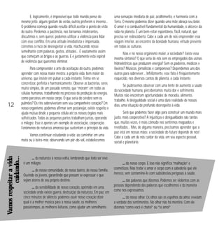 E, logicamente, é impossível que todo mundo pense do
mesmo jeito: alguns gostam do verão, outros preferem o inverno…
O problema começa quando resulta difícil aceitar o ponto de vista
do outro. Perdemos a paciência, nos tornamos intolerantes,
discutimos e, sem querer, podemos utilizar a violência para lidar
com esse conflito. Em uma atitude imediatista e impensada,
corremos o risco de desrespeitar a vida, machucando nosso
semelhante com palavras, gestos, atitudes… É exatamente assim
que começam as brigas e as guerras. E é justamente esta espiral
de violência que queremos eliminar.

12

Para compreender a arte da aceitação do outro, podemos
aprender com nossa maior mestra: a própria vida, bem maior do
universo, que insiste em pulsar a cada instante. Teima em se
concretizar, perfeita e harmonicamente. Observe as bactérias, seres
muito simples, de um passado remoto, que “moram” em todas as
células humanas, trabalhando no processo de produção de energia,
como parceiras em nosso corpo. O que seria do cérebro sem os
pulmões? Os rins sobreviveriam sem seu companheiro coração? Em
nosso organismo, podemos afirmar sem pestanejar, existe respeito e
ajuda mútua desde a pequena célula até os nossos órgãos mais
sofisticados. Todas as pequenas partes trabalham juntas, operando
o milagre. Esse é apenas um exemplo de associação, cooperação.
Fenômenos de natureza amorosa que sustentam o princípio da vida.

Vamos respeitar a vida
cuidando…

Vamos continuar estudando a vida: ao caminhar em uma
mata ou à beira-mar, observando um pôr-do-sol, estabelecemos

… da natureza à nossa volta, lembrando que todo ser vivo
é um milagre.
… de nossa comunidade, de nosso bairro, de nossa família.
Ouvindo os jovens, garantindo que possam se expressar e que
sejam atores de seu próprio destino.
… da sensibilidade do nosso coração, oprimido em uma
sociedade onde existe guerra, destruição da natureza. Em paz, em
cinco minutos de silêncio, podemos ouvir nosso coração dizer
qual é a melhor música para a nossa saúde, os melhores
passatempos, as melhores leituras, como ajudar um semelhante.

uma sensação imediata de paz, acolhimento, e harmonia com a
Terra. O mesmo podemos dizer quando uma mãe abraça seu bebê.
O amor é o combustível fundamental da humanidade, o alicerce da
vida no planeta. É um bem-estar espontâneo, fácil, natural, que
precisa ser redescoberto. Cabe a cada um de nós empreender essa
viagem interior, ao encontro da bondade humana, virtude presente
em todas as culturas.
Mas e no nosso organismo maior, a sociedade? Existe essa
mesma sintonia? O que seria de nós sem os empregados das usinas
hidroelétricas que produzem energia? Sem os padeiros, médicos e
lixeiros? Músicos, jornalistas e camponeses? Dependemos uns dos
outros para sobreviver… Infelizmente, esse fato é freqüentemente
esquecido, nos diversos cantos do planeta, a cada instante.
Se pudéssemos observar com uma lente de aumento a saúde
da sociedade humana, perceberíamos muita dor e sofrimento.
Muitos não encontram oportunidades de moradia, alimento,
trabalho. A desigualdade social é uma dura realidade de nossos
dias, uma situação de profundo desrespeito à vida.
Será que podemos fazer algo para construir um mundo mais
justo, mais cooperativo? A injustiças e desigualdades são tantas
que, muitas vezes, é mais cômodo nos sentirmos magoados e
revoltados… Mas, de alguma maneira, precisamos aprender que a
paz está em nossas mãos: a sociedade do futuro depende de nós!
Cabe a cada um de nós cuidar da vida, em seu aspecto pessoal,
social e planetário.

… do nosso corpo. E isso não significa “malhação” e
cosméticos. Mas tratar e amar o corpo com a sabedoria que ele
merece, sem contaminá-lo com substâncias perigosas à saúde.
… das palavras que dizemos. Podemos ser violentos com as
pessoas dependendo das palavras que escolhemos e da maneira
como nos expressamos.
… do nosso olhar. Os olhos são os espelhos da alma: revelam
a verdade dos sentimentos. No olhar não há mentira. Com ele
dizemos “como você é chato!” ou “te amo!”

 