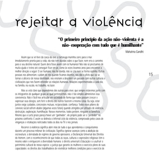 Rejeitar a violência
“O primeiro princípio da ação não-violenta é a
não-cooperação com tudo que é humilhante”
Mahatma Gandhi
Assim que se vê livre da casca do ovo, a tartaruga marinha corre para o mar.
Imediatamente pronta para a vida, ela não tem dúvidas sobre o que fazer, nem erra o caminho
para o seu destino natural. Quem dera fosse assim com os humanos! Nós não só precisamos de
muita ajuda e treino até conseguir ficar em pé, como às vezes levamos anos para encontrar a
melhor direção a seguir. O ser humano, não há dúvida, não se cria nem se forma sozinho. Outras
pessoas nos alimentam, cuidam de nós quando ficamos doentes, nos dão o afeto que vai se
tornar o alicerce de nossa identidade, nos ensinam a descobrir um passado com outras culturas e
civilizações que nos fazem entender as relações humanas. Relações experimentadas a cada dia,
na família, na escola, no trabalho, no lazer.
Mas se está claro que dependemos dos outros para viver, que sempre estaremos junto com
os integrantes de qualquer grupo ao qual pertencermos, não é tão simples administrar essa
convivência. Não é fácil nos articular em sociedade de forma que todos possam crescer e
expressar seus desejos, sem ferir o direito dos outros fazerem a mesma coisa. Ou seja, estar
juntos exige cuidados, concessões mútuas, reciprocidade, confiança. Todos esses pilares do
convívio social sofrem abalos (algumas vezes fatais) quando atingidos por atitudes de violência,
destruição, exploração, humilhação. Nesses momentos, todos perdem, ninguém se beneficia.
Mesmo que a curto prazo pareça haver um “ganhador”, ele próprio pode ser o “perdedor” no
próximo confronto. E assim se delineia o infernal ciclo da violência, comprovado pelos casos de
vinganças e retaliações noticiados todos os dias na TV e nos jornais.
Recorrer à violência significa abrir mão de tudo o que aprendemos e conquistamos
durante um processo milenar de civilização. Significa ignorar avanços como a abolição da
escravatura; a derrubada de regimes de governo opressores; a Declaração Universal dos Direitos
do Homem, com o reconhecimento de que todas as raças, culturas e expressões religiosas têm o
mesmo valor e enriquecem a diversidade humana; o direito universal à Educação e a usufruir o
patrimônio cultural de nossa espécie; a justiça que garante às mulheres o exercício pleno de suas
capacidades; os direitos dos trabalhadores de reivindicar melhores condições para o exercício de

15

 