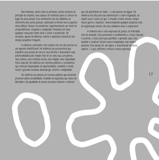 Nós humanos, assim como os primatas, somos sensíveis ao
princípio de empatia, uma espécie de tendência para se colocar no
lugar da outra pessoa. Esse sentimento nos faz solidários ao
sofrimento das outras pessoas, sobretudo se formos nós os agentes
dessa aflição. Nessas circunstâncias, experimentamos um misto de
arrependimento, vergonha e compaixão. Pensamos em fazer
qualquer coisa para voltar atrás e evitar o acontecido. Tal
sensação, apesar de dolorosa, mostra a aspiração natural de não
desejar prejudicar ninguém.
A violência, entretanto, nem sempre tem um alvo preciso ou
um agressor identificável. Há violência nos preconceitos que
impedem uma pessoa de exercer seus direitos e desenvolver suas
potencialidades pelo simples fato de ter uma raça, um gênero,
uma cultura, uma condição social, uma religião, uma capacidade
física especial. Há violência nos sistemas políticos e econômicos
que reforçam disparidades de oportunidades, erodindo o tecido
social e gerando exclusão, desemprego, miséria e indignidade.
Há violência nos desvios de recursos públicos que deveriam
promover plena sociabilidade, fundada na segurança que nasce da
liberdade e da igualdade de acesso aos bens naturais e culturais

que são patrimônio de todos — e não apenas de alguns. Há
violência nos discursos que domesticam e criam resignação, ao
repetir uma e outra vez que "o mundo é assim mesmo, sempre
houve guerra e injustiça", desencorajando qualquer proposta nova
de organização social e de uma cidadania ativa e responsável.
A violência não é uma expressão de justiça, de felicidade,
nem de amizade. Estas promovem o acolhimento e a troca, buscam
o convívio, o estar junto para partilhar e aprender, para criar,
desafiar e construir futuros nunca imaginados, mas sempre
possíveis. Esse desejo foi, até agora, o sustentáculo da nossa
espécie — o que confirma e renova a nossa esperança.

17

 