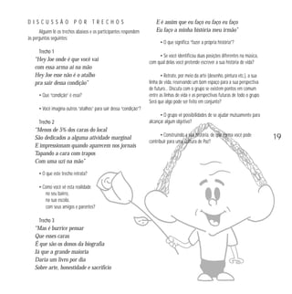 DISCUSSÃO

POR TRECHOS

Alguém lê os trechos abaixos e os participantes respondem
às perguntas seguintes:
Trecho 1

“Hey Joe onde é que você vai
com essa arma aí na mão
Hey Joe esse não é o atalho
pra sair dessa condição”
• Que “condição” é essa?

E é assim que eu faço eu faço eu faço
Eu faço a minha história meu irmão”
• O que significa “fazer a própria história”?
• Se você identificou duas posições diferentes na música,
com qual delas você pretende escrever a sua história de vida?
• Retrate, por meio da arte (desenho, pintura etc.), a sua
linha de vida, reservando um bom espaço para a sua perspectiva
de futuro… Discuta com o grupo se existem pontos em comum
entre as linhas de vida e as perspectivas futuras de todo o grupo.
Será que algo pode ser feito em conjunto?

• Você imagina outros “atalhos” para sair dessa “condição”?
Trecho 2

“Menos de 5% dos caras do local
São dedicados a alguma atividade marginal
E impressionam quando aparecem nos jornais
Tapando a cara com trapos
Com uma uzi na mão”
• O que este trecho retrata?
• Como você vê esta realidade
no seu bairro,
na sua escola,
com seus amigos e parentes?
Trecho 3

“Mas é burrice pensar
Que esses caras
É que são os donos da biografia
Já que a grande maioria
Daria um livro por dia
Sobre arte, honestidade e sacrifício

• O grupo vê possibilidades de se ajudar mutuamente para
alcançar algum objetivo?
• Construindo a sua história, de que forma você pode
contribuir para uma Cultura de Paz?

19

 