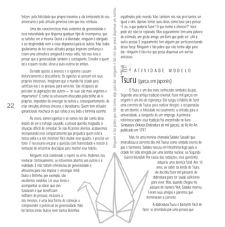 Uma das características mais evidentes da generosidade é
essa naturalidade que dispensa qualquer tipo de recompensa, que
se satisfaz em si mesma. Outra é a liberdade: ninguém é obrigado
a ser desprendido nem a estar disponível para os outros. Mas todos
gostaríamos de ter essas atitudes porque inspiram confiança e
criam uma atmosfera amigável à nossa volta. Isto nos leva a
pensar que a generosidade também é contagiante. Envolve a quem
dá e a quem recebe, eleva a auto-estima de ambos.

22

Do lado oposto, a avareza e o egoísmo causam
distanciamento e desconforto. Os egoístas só pensam em seus
próprios interesses; imaginam que o mundo foi criado para
satisfazê-los e as pessoas, para servi-los. São incapazes de
perceber as aspirações dos outros — “as suas são mais urgentes e
importantes”. É como se estivessem ofuscados pelo brilho de si
próprios, impedidos de enxergar os outros e, conseqüentemente, de
criar vínculos afetivos sinceros e duradouros. Quem tem atitudes
gananciosas machuca os que estão a seu lado e termina sozinho.
Às vezes, somos egoístas e só vamos nos dar conta disso
depois de ver o estrago causado, a pessoa querida magoada, a
situação difícil de remediar. Se não ficarmos atentos, acabaremos
incorporando esse comportamento que prejudica quem está à
nossa volta e a nós mesmos! Para mudar esse quadro, é preciso ser
forte. É necessário encarar a questão com honestidade e resistir à
tentação de encontrar desculpas para manter esse hábito.
Ninguém está condenado a repetir os erros. Podemos nos
reeducar continuamente, se estivermos abertos aos outros e à
realidade. E não faltam referências de generosidade e
altruísmo para nos inspirar e encorajar. Irmã
Dulce e Betinho, por exemplo, são
excelentes modelos. Ler seus livros e
acompanhar as obras que eles
fundaram e que beneficiam
milhares de pessoas, inclusive a
nós mesmos, é uma boa forma de começar a
compreender o potencial da generosidade. Não
há tantas irmãs Dulces nem tantos Betinhos

Ninguém é tão pobre que não tenha algo para dar; ninguém é tão rico que possa dispensar um sorriso.

felizes: pela felicidade que proporcionamos a ela lembrando de seu
aniversário e pela atitude generosa com que nos retribuiu.

espalhados pelo mundo. Mas também nós não precisamos ser
igual a eles. Apenas tomar suas obras como base para pensar:
“E eu, o que poderia fazer? O que tenho a oferecer?” Você
pode até não ter reparado. Mas seguramente tem uma palavra
de estímulo, um gesto amigo, um livro que pode ser útil a
outra pessoa. E seguramente tem alguém por perto precisando
dessa força. Ninguém é tão pobre que não tenha algo para
dar; ninguém é tão rico que possa dispensar um sorriso
amistoso.

ATIVIDADE

MODELO

Tsuru (garça, em japonês)
O Tsuru é um dos mais conhecidos símbolos da paz.
Segundo uma antiga tradição oriental, fazer mil garças em
origami é um ato de esperança. Dai surgiu o hábito de fazer
uma corrente de Tsurus para realizar desejos: a recuperação
de um doente, a felicidade no casamento, a entrada para a
universidade, a conquista de um emprego. A primeira
referência sobre essa tradição foi encontrada no livro
Senbazuru Orikata (Dobradura de mil garças), de Ro Ko An,
publicado em 1797.
Mas foi uma menina chamada Sadako Sassaki que
imortalizou a corrente dos mil Tsurus como símbolo eterno de
paz e harmonia. Sadako nasceu em Hiroshima logo após a
cidade ter sido atingida por uma bomba nuclear, na Segunda
Guerra Mundial. Por causa das radiações, essa garotinha
adquiriu uma doença fatal. Aos 10
anos, ao saber da lenda do Tsuru,
ela decidiu fazer mil pássaros de
dobradura para ter saúde suficiente
para viver. Mas, quando chegou no
pássaro de número 964, Sadako morreu.
Foram seus amigos e parentes que
terminaram a corrente.
A dobradura Tsuru é bastante fácil de
fazer, se orientada por uma pessoa que

 
