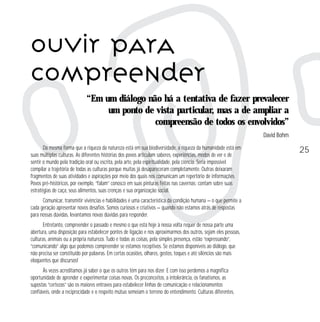 OUVIR PARA
COMPREENDER
“Em um diálogo não há a tentativa de fazer prevalecer
um ponto de vista particular, mas a de ampliar a
compreensão de todos os envolvidos”
David Bohm
Da mesma forma que a riqueza da natureza está em sua biodiversidade, a riqueza da humanidade está em
suas múltiplas culturas. As diferentes histórias dos povos articulam saberes, experiências, modos de ver e de
sentir o mundo pela tradição oral ou escrita, pela arte, pela espiritualidade, pela ciência. Seria impossível
compilar a trajetória de todas as culturas porque muitas já desapareceram completamente. Outras deixaram
fragmentos de suas atividades e aspirações por meio dos quais nos comunicam um repertório de informações.
Povos pré-históricos, por exemplo, “falam” conosco em suas pinturas feitas nas cavernas: contam sobre suas
estratégias de caça, seus alimentos, suas crenças e sua organização social.
Comunicar, transmitir vivências e habilidades é uma característica da condição humana — o que permite a
cada geração apresentar novos desafios. Somos curiosos e criativos — quando não estamos atrás de respostas
para nossas dúvidas, levantamos novas dúvidas para responder.
Entretanto, compreender o passado e mesmo o que está hoje à nossa volta requer de nossa parte uma
abertura, uma disposição para estabelecer pontes de ligação e nos aproximarmos dos outros, sejam eles pessoas,
culturas, animais ou a própria natureza. Tudo e todas as coisas, pela simples presença, estão “expressando”,
“comunicando” algo que podemos compreender se estamos receptivos. Se estamos disponíveis ao diálogo, que
não precisa ser constituído por palavras. Em certas ocasiões, olhares, gestos, toques e até silêncios são mais
eloqüentes que discursos!
Às vezes acreditamos já saber o que os outros têm para nos dizer. E com isso perdemos a magnífica
oportunidade de aprender e experimentar coisas novas. Os preconceitos, a intolerância, os fanatismos, as
supostas “certezas” são os maiores entraves para estabelecer linhas de comunicação e relacionamentos
confiáveis, onde a reciprocidade e o respeito mútuo semeiam o terreno do entendimento. Culturas diferentes,

25

 