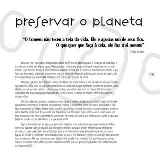 preservar o planeta
“O homem não teceu a teia da vida. Ele é apenas um de seus fios.
O que quer que faça à teia, ele faz a si mesmo”
Chefe Seattle

Uma das mais fascinantes imagens que nossos olhos podem admirar graças à evolução da tecnologia é,
sem dúvida, a vista da Terra no espaço! Nosso planeta reluz como uma pérola azul mergulhada em um mar
infinito, cujo mistério desafia a mente humana. Sabemos apenas que o universo é absurdamente imenso e, por
mais que telescópios poderosos insistam em procurar sinais de vida pelas galáxias, pelo menos até agora, não
temos notícias de que exista vida inteligente em outro lugar. Só aqui na Terra!
Olhando o planeta bem de perto, somos brindados com outra beleza: a fina camada de solo que recobre
sua superfície. Essa terra foi palco de muitas histórias, desde que surgiu o primeiro homem das cavernas. Sobre
ela floresceram as mais variadas culturas, seus sonhos, seus ódios, seus amores. Fósseis delicadamente
escondidos nas suas entranhas comprovam que ela foi o útero e o berço de muitas e diferentes espécies já
desaparecidas.
Foi neste planeta azul que a espécie humana surgiu e evoluiu, dotada de um cérebro muito sofisticado!
Aprendemos matemática e filosofia; descobrimos, criamos e inventamos coisas incríveis e belas como o raio
laser e os painéis grafitados. Porém, ainda tiramos “nota baixa” em uma das mais importantes lições: preservar
nosso planeta, nossa casa. Esquecemos que dependemos da Terra para nossa sobrevivência, assim como um
bebê precisa da mãe para se desenvolver com saúde. Parecemos não notar que neste planeta estão a água que
bebemos, o solo em que plantamos, o ar que respiramos!
Aqui convivemos com as algas que produzem oxigênio; com as bactérias que reaproveitam as folhas
mortas da floresta; com os pássaros que carregam sementes para que árvores possam brotar em lugares
distantes. E todos colaboram, sem exigências, para a continuidade da vida. Ao contrário de nós, humanos.
Apesar de termos o cérebro tão desenvolvido (maior do que o dos macacos!), somos os seres que mais destróem
seus semelhantes. Por que eliminamos uma espécie viva a cada vinte minutos? Por que inventamos armas
capazes de acabar com a vida no planeta rapidamente? Por que um quarto da água doce do mundo não pode
ser reaproveitada?

29

 