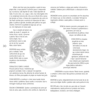 Afinal, como fazer para não prejudicar a saúde de nossa
própria Mãe, o nosso planeta? O primeiro passo é compreender
que, na natureza, tudo depende de tudo e todos dependem de
todos. Os seres vivos, o ar, a água, o solo, a luz estão ligados entre
si na complicada trama da vida. Uma seca no Brasil afeta o preço
das laranjas na França; a fumaça dos escapamentos dos carros em
São Paulo contribui para o aumento de temperatura de todo o
globo; as políticas agrícolas, decididas pelos políticos nos quais
votamos, interferem na qualidade da água que, por sua
vez, tem implicações em nossa saúde.

30

Esse é o desafio do homem e da
mulher do século 21: progredir em
termos éticos e sociais, e preservar
o planeta. Não se trata de uma
tarefa simples, mas é
perfeitamente viável se cada
um de nós fizer sua parte.
Mãos à obra! Vamos…
DESPERTAR nossos sentidos
para a realidade. Tomar
conhecimento do que está
acontecendo no país e no
mundo. Refletir sobre as causas
da pobreza e das devastações
ambientais.
FORTALECER O CORPO E A MENTE.
Procurar práticas físicas e meditativas que
propiciem serenidade. Evitar a “poluição” do organismo
com substâncias nocivas. Nos alimentar do contato humano, de
leituras e de filmes preocupados em propor um mundo mais justo.

conversas com familiares e amigos para analisar criticamente a
realidade. Colaborar para a alfabetização e a educação de outras
pessoas.
ORGANIZAR eventos, passeios na comunidade com fins educativos
em relação à paz, ao meio ambiente, à sociedade. Participar de
organizações voltadas à saúde pública, à inclusão social e à
ecologia.
VOTAR de maneira consciente, preocupada com o
bem comum. Pressionar os parlamentares e
governantes com vistas ao
desenvolvimento de políticas a favor
da paz e da melhoria de vida.
ESTAR ATENTO às situações
prejudiciais ao meio
ambiente: ações
destruidoras em áreas de
conservação,
desmatamentos ilegais, rios
que recebem dejetos tóxicos,
contaminação por
agrotóxicos, poluição de todo
o tipo. É possível denunciar
essas violações para organizações
não governamentais (ONGs) ou para
órgãos públicos dedicados à
preservação ambiental.
CONSERVAR os recursos naturais. Plantar árvores, ajudando
a combater o efeito estufa. Não queimar ou desmatar áreas com
vegetação.

ESTAR DISPOSTOS a reconhecer e tratar nosso mundo interior,
nossos sonhos e problemas. Buscar auxílio, se necessário. Ouvir a
mensagem trazida por nossos sentimentos.

RESPEITAR os outros, independentemente do nível social, da cor, do
sexo ou da religião. Acolher e ponderar sobre outros pontos de vista.

EDUCAR A COMUNIDADE. Quebrar a acomodação dos outros por
meio de cartas, aulas, encontros entre vizinhos etc. Aproveitar as

REFLETIR sobre o lixo: de onde veio, para onde vai. Consumir
moderadamente, dando preferência a produtos não tóxicos,
biodegradáveis, recicláveis, com menos embalagem.

 