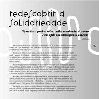 redescobrir a
solidariedade
“Quem faz o próximo sofrer pratica o mal contra si mesmo.
Quem ajuda aos outros ajuda a si mesmo”
Leon Tolstoi
Por que a sensação de solidão é tão comum em nossos dias? Pode ser por não nos sentirmos parte da família
humana, com a qual precisamos nos unir, trocar idéias, nos relacionar. Por que isso acontece principalmente nas
grandes cidades? Vamos pensar juntos…
No começo da noite, em muitos lugares do mundo, as pessoas voltam para casa após um dia de trabalho,
estudo e ocupação. Ao entardecer, a maioria de nós, habitantes dos centros urbanos, não consegue admirar, no meio
dos prédios e da iluminação das ruas, como é bonita a chegada da noite. Esquecemos do magnífico céu estrelado
pairando sobre nossas cabeças e passa desapercebido que todos somos irmãos, filhos e filhas de um fenômeno muito
raro, que é a vida.
Banalizados pelo cotidiano e movidos por um gesto rotineiro, damos uma pausa ao nosso corpo, depois de
uma dura jornada. Apertamos o botão da televisão. Várias telinhas ligadas, em diversos lares do mundo, mostram
cenas de um colorido fantástico. Na novela das oito, a atriz desfila, com seu corpo perfeito, as roupas da moda.
Imagens de carrões e riqueza, seja nas propagandas ou nos filmes, passam a mensagem de que luxo, beleza do corpo
e sucesso são os objetivos fundamentais da vida.
Esse culto a uma imagem bonita e rica gera um modelo de perfeição impossível de ser alcançado. Mas
alimenta, economicamente, vários setores da sociedade. De alguma maneira, todos entramos no embalo desse
movimento insaciável e imediatista, onde o individualismo e a competição são personagens principais no cenário da
sociedade financeira. Porém, poucos são os privilegiados que têm esses recursos.
Na televisão vemos também o noticiário. Tomamos conhecimento de que o que ganham as duzentas pessoas
mais ricas do mundo é igual ao que ganha quase 40% de toda a humanidade. Ao mesmo tempo, vemos cenas de
fome e de dor no meio da riqueza! Indignados pelo sofrimento causado por essa desigualdade, automaticamente

35

 
