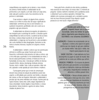 compartilhamos essa angústia com os demais e, nesse instante,
nos unimos à família humana. A solidariedade nos diz:
pertencemos a um conjunto, a um todo. Somos um corpo único,
onde cada parte sustenta a outra. Essa consciência nos faz
pertencer à coletividade.
O que acontece a alguém, de alguma forma, acontece
conosco ou se reflete na nossa vida. Daí surge o significado de
solidariedade: sentimento que leva os seres humanos a se
auxiliarem mutuamente, partilhando a dor com o outro ou se
propondo a agir para atenuá-la.

36

A solidariedade nos distancia da angústia, do isolamento, e
nos transporta para o aconchego do convívio: o chocolate quente
compartilhado nas noites de inverno, o acalento da mãe ao choro
da criança, o abraço amigo na perda de um ente querido. A
solidariedade é a magia que nos faz pertencer a uma sociedade e
não a uma multidão de vidas desagregadas. Queiramos ou não,
temos os mesmos interesses, traçamos em conjunto a mesma
história.
A solidariedade é, também, o alicerce que nos sustenta para
enfrentar os conflitos que sempre fizeram parte da vida.
Desacertos e sofrimentos estão presentes em todas as esferas: veja
a terra árida após a queimada, os rios transbordando nas matas, a
lava do vulcão petrificando os animais. A história da Terra, da
humanidade, da nossa vida, é marcada por conflitos em diversas
situações limites: doença, desemprego, desilusão amorosa,
fracasso, morte e solidão. Cabe a cada um aprender a lidar com
eles, apoiando e sendo apoiado por outros homens e mulheres.
É preocupante pensar que os meios de comunicação
desviam nossa atenção da solução dos problemas sociais mais
urgentes: as dificuldades para sustentar uma família, a educação
das crianças, as filas nos hospitais. Redescobrir a solidariedade é
perceber que não somos indivíduos sem vínculos. Fazemos parte da
espécie humana. Somos amor, sonho, alegria. Dependemos de
nossa comunidade. Estamos ligados à nossa história e a nossos
descendentes. Somos herdeiros e agentes de cultura. Somos
cidadãos do planeta Terra.

Temos pela frente o desafio de estar atentos a problemas
mais essenciais de nosso tempo e de nossas vidas. É o momento de
perguntar: estamos realmente envolvidos com os problemas sociais
e ambientais? Lucro ou beleza eqüivalem a felicidade? Sou
solidário com as pessoas, preocupado com a sociedade ou penso
mais nos meus interesses pessoais? Estou disposto a ajudar
pessoas de cor, nível social e religião diferentes?

Movidos pelo sonho de continuar
ajudando, enquanto houver uma só pessoa
necessitada, vamos nos lembrar de quatro
saberes importantes para deixarmos de ser
SOLITÁRIOS e nos tornarmos SOLIDÁRIOS:
ALIENAÇÃO • Estamos nos acostumando com as
injustiças e criamos uma espécie de apatia
coletiva que nos impede de agir para viabilizar
um mundo melhor. Toda ação é válida, não
importa quão pequena ela seja.
SAÚDE COLETIVA • Cada habitante da Terra
desempenha seu papel na saúde do mundo. Não
podemos dar as costas aos milhões que sofrem.
RIQUEZA E POBREZA • Os recursos do planeta
seriam suficientes para preencher as necessidades
de todos os habitantes, desde que distribuídos
com justiça. Desperdiçamos toneladas de
alimentos e milhões passam fome.
PODER PESSOAL • Nossas atitudes podem ser
transformadoras para o meio que nos cerca. Como
uma alavanca que impulsiona um mecanismo,
podemos gerar um poderoso movimento por meio
de nossas atitudes. Seremos, então, coprotagonistas no palco de nossa história.

 