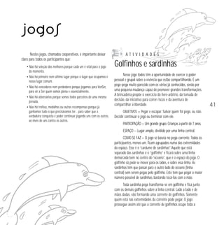 Jogos
Nestes jogos, chamados cooperativos, é importante deixar
claro para todos os participantes que:
• Não há seleção dos melhores porque cada um é vital para o jogo
do momento.
• Não há primeiro nem último lugar porque o lugar que ocupamos é
nosso lugar comum.
• Não há vencedores nem perdedores porque jogamos para VenSer,
para vir a Ser quem somos plena e essencialmente.
• Não há adversários porque somos todos parceiros de uma mesma
jornada.
• Não há troféus, medalhas ou outras recompensas porque já
ganhamos tudo o que precisávamos ter… para saber que a
verdadeira conquista é poder continuar jogando uns com os outros,
ao invés de uns contra os outros.

ATIVIDADES

Golfinhos e sardinhas
Nesse jogo todos têm a oportunidade de exercer o poder
pessoal e grupal sobre a vivência que estão compartilhando. É um
pega-pega muito parecido com os vários já conhecidos, senão por
uma pequena mudança capaz de promover grandes transformações.
A brincadeira propõe o exercício do livre-arbítrio, da tomada de
decisão, da iniciativa para correr riscos e da aventura de
compartilhar a liberdade.
OBJETIVOS — Pegar e escapar. Salvar quem foi pego, ou não.
Decidir continuar o jogo ou terminar com ele.
PARTICIPAÇÃO — Um grande grupo. Crianças a partir de 7 anos.
ESPAÇO — Lugar amplo, dividido por uma linha central.
COMO SE FAZ — O jogo se baseia no pega-corrente. Todos os
participantes, menos um, ficam agrupados numa das extremidades
do espaço. Esse é o “cardume de sardinhas”. Aquele que está
separado das sardinhas é o “golfinho” e ficará sobre uma linha
demarcada bem no centro do “oceano”, que é o espaço do jogo. O
golfinho só pode se mover para os lados, e sobre essa linha. As
sardinhas têm que passar para o outro lado do oceano (linha
central) sem serem pegas pelo golfinho. Este tem que pegar o maior
número possível de sardinhas, bastando tocá-las com a mão.
Toda sardinha pega transforma-se em golfinho e fica junto
com os demais golfinhos sobre a linha central. Lado a lado e de
mãos dadas, vão formando uma corrente de golfinhos. Somente
quem está nas extremidades da corrente pode pegar. O jogo
prossegue assim até que a corrente de golfinhos ocupe toda a

41

 
