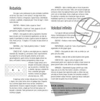 Rebatida
Este jogo é uma combinação de várias atividades (coelhinho
sai da toca, taco, base 4, entre outras). É um jogo muito ativo,
envolvente e favorece a integração, a ajuda mútua, a desinibição,
a atenção, a agilidade, a disposição para “trocar de lugar” e muita,
muita diversão.

VARIAÇÃO — Após a rebatida, pode-se trocar de parceiros
antes de entrar numa nova base. Todos, com exceção da dupla que
vai buscar a bola. Essa dupla permanece junta. Também é divertido
correr com as mãos dadas, menos a dupla que vai buscar a bola.
Ou substituir a rebatida com o bastão por regras de outra
modalidade esportiva (ex: o lançador passa a bola com o pé e o
rebatedor chuta para o gol ou para um alvo pré-estabelecido).

OBJETIVO — Rebater a bola e ocupar as “bases”.
PARTICIPAÇÃO — A partir de 7 anos, grupos de 20 a 40
participantes, organizados em duplas ou trios.
ESPAÇO — Uma quadra de vôlei ou equivalente. Desenhar
bases (círculos com 1m de diâmetro) eqüidistantes, ao redor da
quadra. A quantidade de círculos é igual ao número de duplas ou
trios, menos um (ex.: 15 duplas e 14 círculos). As bases devem ser
numeradas.

Voleibol infinito
É um jogo de vôlei para promover o respeito e a confiança
mútua, a harmonização de ritmos pessoais e a coordenação de
esforços para atingir uma meta comum.
OBJETIVO — Realizar o maior número de lançamentos
consecutivos.

MATERIAL — Giz, 1 bola de plástico média e 1 “bastão”
(cabo de vassoura).

1
14
13

PARTICIPAÇÃO — A partir de 7 anos, 20 participantes
organizados em dois grupos iguais.

COMO SE FAZ — Escolhe-se uma dupla para ser a dupla de
rebatedor (R) e lançador (L), com bastão e bola, respectivamente.
Essa dupla fica no centro da quadra, distantes um do outro,
aproximadamente, quatro metros. As demais duplas entram nas
bases, verificando o número correspondente à base em que
entraram. O jogo começa com o
lançador arremessando a bola para
2
3
4
5
6
que seu parceiro, o rebatedor, faça
a rebatida. Logo que a rebatida for
7
feita, o rebatedor grita (grita
12
10
11
9
8
mesmo!) o número de qualquer
uma das bases (ex.: 10!!!).

ESPAÇO — Uma quadra de vôlei e rede, ou similar (ex.: um
pátio com uma corda).

A dupla que estiver na base indicada deve ir buscar a bola
e, depois, com a bola, tentar entrar em qualquer base. Enquanto
isso, as demais duplas devem trocar de base, simultânea e
aleatoriamente. Inclusive a dupla de lançador e rebatedor. Como
há uma base a menos, a dupla que ficar sem base passa a ser
lançador e rebatedor. Todos permanecem com o mesmo parceiro e
recomeça a jogada.

MATERIAL — bolas de vôlei ou bola de plástico bem grande.
COMO SE FAZ — Joga-se como um jogo de vôlei
convencional, porém com o objetivo de realizar o maior número de
passes possível sobre a rede, dentro de um tempo determinado.
VARIAÇÃO — Dependendo do grupo, permitir que a bola
toque uma vez no chão. Para manter o desafio e estimular o
interesse em grupos mais experientes, pode-se utilizar mais que
uma bola ao mesmo tempo. Ou bolas com tamanhos variados. É
possível também realizar inversões: aquele que lançar a bola para
o outro lado da quadra troca de lado também.

Dica legal
Jogando o vôlei infinito exercita-se a liderança grupal e
aprende-se a conquistar objetivos comuns com muito mais
eficiência, economia e alegria.

43

 