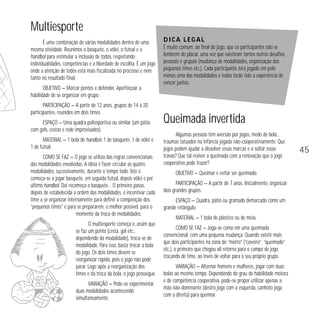 Multiesporte
É uma combinação de várias modalidades dentro de uma
mesma atividade. Reunimos o basquete, o vôlei, o futsal e o
handbol para estimular a inclusão de todos, respeitando
individualidades, competências e a liberdade de escolha. É um jogo
onde a atenção de todos está mais focalizada no processo e nem
tanto no resultado final.

Dica legal
É muito comum, ao final do jogo, que os participantes não se
lembrem do placar, uma vez que existiram tantos outros desafios
pessoais e grupais (mudança de modalidades, organização dos
pequenos times etc.). Cada participante terá jogado em pelo
menos uma das modalidades e todos terão tido a experiência de
vencer juntos.

OBJETIVO — Marcar pontos e defender. Aperfeiçoar a
habilidade de se organizar em grupo.
PARTICIPAÇÃO — A partir de 12 anos, grupos de 14 a 20
participantes, reunidos em dois times.
ESPAÇO — Uma quadra poliesportiva ou similar (um pátio
com gols, cestas e rede improvisados).
MATERIAL — 1 bola de handbol, 1 de basquete, 1 de vôlei e
1 de futsal.
COMO SE FAZ — O jogo se utiliza das regras convencionais
das modalidades envolvidas. A idéia é fazer circular as quatro
modalidades, sucessivamente, durante o tempo todo. Isto é,
começa-se a jogar basquete, em seguida futsal, depois vôlei e por
último handbol. Daí recomeça o basquete… O primeiro passo,
depois de estabelecida a ordem das modalidades, é incentivar cada
time a se organizar internamente para definir a composição dos
“pequenos times” e para se prepararem, o melhor possível, para o
momento da troca de modalidades.
O multiesporte começa e, assim que
se faz um ponto (cesta, gol etc.,
dependendo da modalidade), troca-se de
modalidade. Para isso, basta trocar a bola
do jogo. Os dois times devem se
reorganizar rápido, pois o jogo não pode
parar. Logo após a reorganização dos
times e da troca da bola, o jogo prossegue.
VARIAÇÃO — Pode-se experimentar
duas modalidades acontecendo
simultaneamente.

Queimada invertida
Algumas pessoas têm aversão por jogos, medo de bola...
traumas tatuados na infância jogada não-cooperativamente. Que
jogos podem ajudar a dissolver essas marcas e a soltar essas
travas? Que tal reviver a queimada com a renovação que o jogo
cooperativo pode trazer?
OBJETIVO — Queimar e evitar ser queimado.
PARTICIPAÇÃO — A partir de 7 anos. Inicialmente, organizar
dois grandes grupos.
ESPAÇO — Quadra, pátio ou gramado demarcado como um
grande retângulo.
MATERIAL — 1 bola de plástico ou de meia.
COMO SE FAZ — Joga-se como em uma queimada
convencional, com uma pequena mudança. Quando existir mais
que dois participantes na zona do “morto” (“coveiro”, “queimado”
etc.), o primeiro que chegou ali retorna para o campo de jogo
trocando de time, ao invés de voltar para o seu próprio grupo.
VARIAÇÃO — Alternar homens e mulheres, jogar com duas
bolas ao mesmo tempo. Dependendo do grau de habilidade motora
e de competência cooperativa, pode-se propor utilizar apenas a
mão não-dominante (destro joga com a esquerda, canhoto joga
com a direita) para queimar.

45

 
