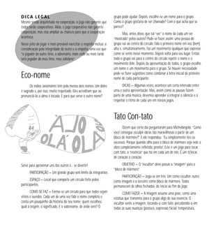 Dica legal
Mesmo sendo arquitetado na cooperação, o jogo não garante que
todos serão cooperativos. Aliás, o jogo cooperativo não garante
cooperação, mas visa ampliar as chances para que a cooperação
aconteça.
Nesse jeito de jogar é mais provável exercitar o respeito mútuo, a
consideração pela integridade do outro e a empatia, uma vez que
“o jogador do outro time, o adversário, mais cedo ou mais tarde
será jogador do meu time, meu solidário”.

Eco-nome
Os índios ianomâmis têm pelo menos dois nomes. Um deles
é sagrado e, por isso, muito respeitado. Eles acreditam que ao
pronunciá-lo a alma é tocada. E para que serve o outro nome?

grupo pode ajudar. Depois, escolhe-se um nome para o grupo.
Como o grupo gostaria de ser chamado? Com o quê acha que se
parece?
Mas, antes disso, que tal “ver” o nome de cada um ser
“mostrado” pelos outros? Pode-se fazer assim: uma pessoa do
grupo vai ao centro do círculo, fala o primeiro nome em voz (bem)
alta e, simultâneamente, faz um movimento qualquer que expresse
como se sente nesse momento. Depois volta para seu lugar. Então
todo o grupo vai para o centro do círculo repetir o nome e o
movimento dele. Depois da apresentação de todos, o grupo escolhe
um nome e um movimento para o grupo. Se houver necessidade
pode-se fazer sugestões como combinar a letra inicial do primeiro
nome de cada participante.
DICAS — Algumas vezes, acontece um certo intervalo entre
uma e outra apresentação. Mas, assim como as pausas fazem
parte de uma música, devemos aprender a integrar o silêncio e a
respeitar o ritmo de cada um em nossos jogos.

Tato Con-tato
Dizem que certo dia perguntaram para Michelângelo: “Como
você consegue esculpir obras tão maravilhosas a partir de um
bloco de mármore?” E ele respondeu: “Eu simplesmente tiro os
excessos. Porque quando olho para o bloco de mármore vejo nele a
obra completamente refletida, pronta”. Este é um jogo para tocar,
com tato, a “essência” que há em cada um de nós. É um t(r)ocar,
de coração a coração.
Serve para aproximar uns dos outros e... se divertir!
PARTICIPAÇÃO — Um grande grupo sem limite de integrantes.

OBJETIVO — O “escultor” deve passar a “imagem” para o
“bloco de mármore”.

ESPAÇO — Local que comporte um círculo feito pelos
participantes.

PARTICIPAÇÃO — Joga-se em trio. Um como escultor, outro
como imagem e o terceiro como bloco de mármore. Todos
permanecem de olhos fechados, do início ao fim do jogo.

COMO SE FAZ — Forma-se um círculo para que todos sejam
vistos e ouvidos. Cada um de uma vez fala o nome completo e
conta um pouquinho da história do seu nome: quem escolheu;
qual a origem, o significado. E o sobrenome, de onde vem? O

COMO FAZER — A imagem assume uma pose, como uma
estátua que transmita para o grupo algo de sua essência. O
escultor sente a imagem, tocando-a com tato, percebendo-a em
todas as suas nuanças (postura, expressão facial, temperatura,

 