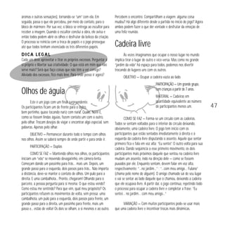 aromas e outras sensações), tornando-se “um” com ela. Em
seguida, passa o que ele percebeu, por meio do contato, para o
bloco de mármore. Por sua vez, o bloco se entrega ao escultor para
receber a imagem. Quando o escultor conclui a obra, ele avisa e
então todos podem abrir os olhos e desfrutar da beleza da criação.
O processo se reinicia com a troca de papéis e o jogo prossegue
até que todos tenham vivenciado os três diferentes papéis.

Percebem o encontro. Compartilham a viagem: alguma coisa
mudou? Há algo diferente desde a partida no início do jogo? Agora
ambos podem fazer o que der vontade e desfrutar da emoção de
uma feliz reunião.

Dica legal

Às vezes imaginamos que ocupar o nosso lugar no mundo
implica tirar o lugar de outro e vice-versa. Mas como no grande
“jardim da vida” há espaço para todos, podemos nos divertir
trocando de lugares uns com os outros.

Cada um deve aproveitar e tirar os próprios excessos. Perguntar a
si próprio e libertar sua criatividade: O que está em mim que não
serve mais? Será que faço coisas que não têm a ver comigo?
Aliviado dos excessos, fico mais leve. Para onde posso ir agora?

Olhos de águia
Este é um jogo com um final surpreendente.
Os participantes ficam um de frente para o outro,
bem pertinho, quase tocando nariz com nariz. Quase, hein! E,
como se fossem lindas águias, fazem contato um com o outro,
pelo olhar. Trocam desejos de viajar e encontrar algo especial, sem
palavras. Apenas pelo olhar.
OBJETIVO — Permanecer durante todo o tempo com olhos
nos olhos. Assim se saberá sempre de onde partir e para onde ir.
PARTICIPAÇÃO — Duplas
COMO SE FAZ — Mantendo olhos nos olhos, os participantes
iniciam um “vôo” se movendo devagarinho, em câmera lenta.
Começam dando um passinho para trás… mais um. Depois, um
grande passo para a esquerda, dois passos para trás... Não importa
a distância, deve-se manter o contato de olhos. Um pulo para a
direita. E uma cambalhota... Pronto, chegaram! Olhando para o
parceiro, a pessoa pergunta para si mesma: O que estou vendo?
Como estou me sentindo? Para que vim, qual meu propósito? Os
participantes refazem os movimentos de volta, sem pressa: uma
cambalhota, um pulo para a esquerda, dois passos para frente, um
grande passo para a direita, um passinho para frente, mais um
passo e... estão de volta! Os dois se olham, a si mesmos e ao outro.

Cadeira livre

OBJETIVO — Ocupar a cadeira vazia ao lado.
PARTICIPAÇÃO — Um grande grupo,
com crianças a partir de 7 anos.
MATERIAL — Cadeiras em
quantidade equivalente ao número
de participantes menos um.
COMO SE FAZ — Forma-se um círculo com as cadeiras.
Todos se sentam voltados para o interior do círculo deixando,
obviamente, uma cadeira livre. O jogo tem início com os
participantes que estão sentados imediatamente à direita e à
esquerda da cadeira livre disputando o assento. Aquele que sentar
primeiro fica e fala em voz alta: “Eu sentei”. O outro volta para sua
cadeira. Dando seqüência a esse primeiro movimento, os dois
participantes mais próximos daquele que sentou na cadeira livre
mudam um assento, indo na direção dele — como se fossem
puxados por ele. Enquanto sentam, devem falar em voz alta,
respectivamente: “…no jardim…” ; “…com meu amigo… Fulano”
(chama pelo nome de alguém). O amigo chamado sai de seu lugar
e vai se sentar ao lado daquele que o chamou, deixando a cadeira
que ele ocupava livre. A partir daí, o jogo continua, repetindo todo
o processo para ocupar a cadeira livre e completar a frase: “Eu
sentei… no jardim… com meu amigo…”
VARIAÇÃO — Com muitos participantes pode-se usar mais
que uma cadeira livre e incentivar trocas mais dinâmicas.

47

 