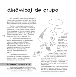 Dinâmicas de grupo
Seres humanos estão sempre caminhando ao encontro de
outros seres humanos. Na família, na escola, na turma da rua, no
grupo religioso… Porém, muitas vezes, nesses encontros, algumas
pessoas simplesmente “passam” pelas outras, sem prestar atenção.

48

Assim como precisamos fazer exercícios para manter o
corpo em forma, também precisamos praticar o diálogo, “ouvir”
realmente o que o outro está querendo dizer, para manter “em
forma” a comunicação com quem está à nossa volta. Só assim
podemos ter encontros verdadeiros e não passageiros. Só assim
podemos trocar experiências, crescer juntos e mais: resolver
problemas comuns, em busca de uma Cultura de Paz.
Ter o coração verdadeiramente aberto para essa
interação, no entanto, não é nada fácil. Nós podemos até
negar mas, no fundo, temos tantas resistências…!
Algumas dinâmicas de grupo podem “dar uma força”
nesse processo. Aqui estão sugestões de dinâmicas
cujo objetivo não é só o encontro entre as pessoas.
Mas também servem para levantar problemas
vividos pela comunidade e ajudar a encontrar
soluções.
Compartilhar experiências com pessoas
diferentes nos lança um grande desafio: aproveitar
a chance de preparar o terreno para que floresçam
a solidariedade e a compreensão mútua.

DICAS PARA O ORGANIZADOR
Veja também as dicas sugeridas na atividade modelo do
tópico OUVIR PARA COMPREENDER: Formando grupos de diálogo.
• É importante que o monitor das atividades seja amoroso e

receptivo
com os
participantes.
Um clima de alegria,
bom humor e
descontração cria um
ambiente onde
predominam as emoções
positivas, que são a base
para a solução pacífica de
conflitos.
• Inicie o trabalho do grupo
pelas técnicas de apresentação e
descontração sugeridas a seguir. Se desejar,
pesquise outras técnicas na bibliografia. Em geral,
depois dessas atividades lúdicas as pessoas acabam se
conhecendo e o grupo fica mais solto.
• Todos nós estamos precisando muito ser ouvidos. O ato de escutar
o outro, seus sonhos e suas experiências é um exercício de
generosidade. Portanto, fique “ligado” na importância de escutar o
que estão dizendo.
• Apesar das divergências de pontos de vista e de valores (inerentes
à condição humana) que podem surgir durante as atividades, a
meta final é criar um ambiente onde predominem a cooperação, a
comunicação, a tolerância às diferenças entre as pessoas.

 