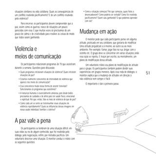 situações similares na vida cotidiana. Quais as conseqüências de
um conflito resolvido pacificamente? E de um conflito resolvido
pela violência?
Para encerrar, os participantes devem compreender que a
paz, assim como as guerras, nasce de situações um pouco
parecidas com essa. E que muitas vezes só precisamos de um
pouco de calma e de criatividade para resolver as coisas de modo
que todos saiam ganhando.

Violência e
meios de comunicação
Os participantes relacionam programas de TV que assistiram
durante a semana. Questões para discussão:
• Quais programas retrataram situações de violência? Quais retratam
situações de paz?
• Estamos realmente conscientes da intensidade de violência que
aparece nos meios de comunicação?
• Essa consciência muda nossa forma de assistir televisão?
Selecionamos os programas que assistimos?
• A natureza humana é essencialmente amorosa, pois desde bebês
precisamos de cuidados e de afeto para ter saúde física, emocional
e espiritual. Por que, então, fala-se mais de violência do que de paz?
• Como cada um se sente ao testemunhar essas situações de
violência repetidamente? Quais as influências dessas imagens em
nossa saúde individual, familiar e coletiva?

A paz vale a pena
Os participantes se lembram de uma situação difícil, em
suas vidas ou na de algum conhecido, que foi resolvida pelo
diálogo, pela negociação, enfim, por métodos pacíficos. Um
voluntário descreve uma situação. O monitor conduz o relato com
as seguintes questões:

• Como a situação começou? Por que começou, quais fatos a
desencadearam? Como poderia ser evitada? Como foi resolvida
pacificamente? Quem saiu ganhando? O que podemos aprender
com ela?

Mudança em ação
O monitor pede que cada participante pense em alguma
atitude, praticada em seu cotidiano, que gostaria de modificar.
Uma atitude prejudicial a si mesmo, ao outro ou ao meio
ambiente. Por exemplo: fumar, jogar lixo na rua, brigar com o
vizinho etc. O grupo deve se concentrar em várias situações onde
essa ação se repetiu. E traçar por escrito, ou mentalmente, um
plano de modificação dessa atitude.
Um voluntário relata seu plano de modificação de atitude
para o grupo. Os participantes também podem dividir suas
experiências em grupos menores. Após essa roda de diálogos, o
monitor explica que a mudança de atitudes em direção à
não-violência nem sempre é fácil.
O importante é dar o primeiro passo.

51

 