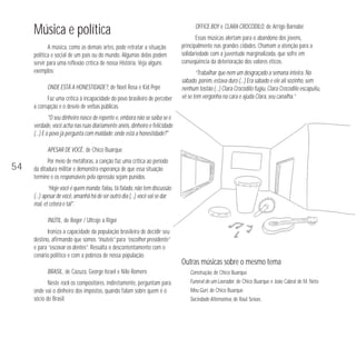 Música e política
A música, como as demais artes, pode retratar a situação
política e social de um país ou do mundo. Algumas delas podem
servir para uma reflexão crítica de nossa História. Veja alguns
exemplos:
ONDE ESTÁ A HONESTIDADE?, de Noel Rosa e Kid Pepe
Faz uma crítica à incapacidade do povo brasileiro de perceber
a corrupção e o desvio de verbas públicas.

OFFICE BOY e CLARA CROCODILO, de Arrigo Barnabé
Essas músicas alertam para o abandono dos jovens,
principalmente nas grandes cidades. Chamam a atenção para a
solidariedade com a juventude marginalizada, que sofre em
conseqüência da deterioração dos valores éticos.
“Trabalhar que nem um desgraçado a semana inteira. No
sábado, porém, estava duro (…) Era sábado e ele ali sozinho, sem
nenhum tostão (…) Clara Crocodilo fugiu, Clara Crocodilo escapuliu,
vê se tem vergonha na cara e ajuda Clara, seu canalha.”

"O seu dinheiro nasce de repente e, embora não se saiba se é
verdade, você acha nas ruas diariamente anéis, dinheiro e felicidade
(…) E o povo já pergunta com maldade: onde está a honestidade?"
APESAR DE VOCÊ, de Chico Buarque

54

Por meio de metáforas, a canção faz uma crítica ao período
da ditadura militar e demonstra esperança de que essa situação
termine e os responsáveis pela opressão sejam punidos.
“Hoje você é quem manda: falou, tá falado, não tem discussão
(…) apesar de você, amanhã há de ser outro dia (…) você vai se dar
mal, et cetera e tal".
INÚTIL, de Roger / Ultraje a Rigor
Ironiza a capacidade da população brasileira de decidir seu
destino, afirmando que somos “inúteis” para “escolher presidente”
e para “escovar os dentes”. Ressalta o descontentamento com o
cenário político e com a pobreza de nossa população.
BRASIL, de Cazuza, George Israel e Nilo Romero
Neste rock os compositores, indiretamente, perguntam para
onde vai o dinheiro dos impostos, quando falam sobre quem é o
sócio do Brasil.

Outras músicas sobre o mesmo tema
Construção, de Chico Buarque
Funeral de um Lavrador, de Chico Buarque e João Cabral de M. Neto
Meu Guri, de Chico Buarque
Sociedade Alternativa, de Raul Seixas

 