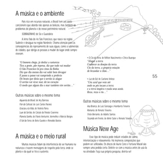A música e o ambiente
País rico em recursos naturais, o Brasil tem um vasto
cancioneiro que aborda não apenas as belezas, mas também os
problemas do planeta e do nosso patrimônio natural.
SOBRADINHO, de Sá e Guarabira
A letra fala do rio São Francisco, que nasce na região
Sudeste e deságua na região Nordeste. Chama atenção para as
conseqüências do represamento de suas águas, como a submersão
de cidades, que obriga as pessoas a mudar do lugar onde sempre
viveram.
"O homem chega, já desfaz a natureza
Tira a gente, põe represa, diz que tudo vai mudar
O São Francisco lá pra cima da Bahia
Diz que dia menos dia vai subir bem devagar
E passo a passo vai cumprindo a profecia
Do beato que dizia que o sertão ia alagar
O sertão vai virar mar, dá no coração
O medo que algum dia o mar também vire sertão…”

• O Cio da Terra, de Milton Nascimento e Chico Buarque
“Afagar a terra
Conhecer os desejos da terra
Cio da terra, a propícia estação
de fecundar o chão…”

55
• Luz do Sol, de Caetano Veloso
“Céu azul que vem até
onde os pés tocam a terra
e a terra inspira e exala seus azuis.
Reza, reza o rio…”

Outras músicas sobre o mesmo tema
Aquarela do Brasil, de Ary Barroso
Flor do Cafezal, de Luís Carlos Paraná
Gracias a la Vida, de Violeta Parra
Luar do Sertão, de Catulo da Paixão Cearense
Planeta Sonho, de Flávio Venturini, Vermelho e Márcio Borges
O Sal da Terra, de Beto Guedes e Ronaldo Bastos

Outras músicas sobre o mesmo tema
Asa Branca, de Luiz Gonzaga e Humberto Teixeira
Romaria, de Renato Teixeira
Triste Berrante, de Adalto Santos
Tocando em Frente, de Almir Sater e Renato Teixeira

Música New Age
A música e o meio rural
Muitas músicas falam da interferência do ser humano na
natureza e trazem mensagens de respeito pela terra, onde se
planta e da qual se tira o sustento.

Esse tipo de música pode induzir estados de calma,
interiorização e relaxamento. Há inúmeras composições que
podem ser utilizadas. Os discos de Aurio Corá e Fortuna Mazal são
sempre uma pedida certa. Deleite-se com a música antes de usá-la
na atividade. Faça sua própria pesquisa, divirta-se!

 