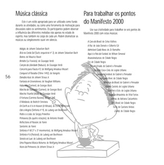 Música clássica
Este é um estilo apropriado para ser utilizado como fundo
durante as atividades, ou como uma ferramenta de motivação para
discussões sobre os sentimentos. Os participantes podem observar
a influência das diferentes melodias não apenas no estado de
espírito, mas também no corpo de cada um. Podem dramatizar as
músicas ou simplesmente ouvir em silêncio.

56

Adágio, de Johann Sebastian Bach
Ária na Corda Sol (Suíte orquestral nº 3), de Johann Sebastian Bach
Bolero, de Maurice Ravel
Brindisi (La Traviata), de Giuseppe Verdi
Canção da Liberdade (Nabuco), de Giuseppe Verdi
Concerto para Flauta nº2, de Wolfgang Amadeus Mozart
Conquest of Paradise (Filme 1492), de Vangelis
Danúbio Azul, de Johann Straus Jr.
Fantasia on Greensleeves, de Vaughan Williams
Habanera (Carmen), de Georges Bizet
Marcha do Toureador (Carmen), de Georges Bizet
Marcha Triunfal (Aída), de Giuseppe Verdi
O Fortuna (Carmina Burana), de Carl Orff
O Moldavia, de Bedrich Smetana
On Earth as it is in Heaven (A Missão), de Ennio Morricone
Ode à Alegria (Sinfonia nº 9), de Ludwig van Beethoven
Pedro e o Lobo, de Sergey Prokofiev
Primavera (As quatro estações), de Antonio Vivaldi
Reflections of Passion, de Yanni
Santorini, de Yanni
Sinfonia nº 40 (1º e 3º movimentos), de Wolfgang Amadeus Mozart
Sinfonia nº 6 (Pastoral), de Ludwig van Beethoven
Sonata ao Luar, de Ludwig van Beethoven
Uma Pequena Música Noturna, de Wolfgang Amadeus Mozart
Vozes da Primavera, de Johann Straus Jr.

Para trabalhar os pontos
do Manifesto 2000
Use sua criatividade para trabalhar os seis pontos do
Manifesto 2000 com estas músicas:
A Cara do Brasil, de Celso Viáfora
A Paz, de João Donato e Gilberto Gil
Admirável Gado Novo, de Zé Ramalho
Aqui é o País do Futebol, de Wilson Simonal
Assassinatureza, de Cidade Negra
Erê, de Cidade Negra
Estudo Errado, de Gabriel o Pensador
Geração Coca-Cola, de Legião Urbana
Lavagem Cerebral, de Gabriel o Pensador
Lute para Viver, de Cidade Negra
Mentiras do Brasil, de Gabriel o Pensador
Monte Castelo, de Legião Urbana
Que País é Este, de Legião Urbana
Saga da Amazônia, de Vital Farias
Senhas, de Adriana Calcanhoto
SOS Brasil, de Cidade Negra
Terra, de Caetano Veloso
Zumbi, de Cidade Negra

 