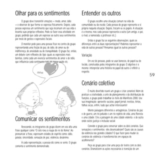 Olhar para os sentimentos

Entender os outros

O grupo deve transmitir emoções — medo, amor, ódio
— e observar de que forma se expressa fisicamente. Depois, cada
pessoa expressa um sentimento que seja incomum em sua vida e
levanta suas próprias reflexões. Pode-se fazer essa atividade em
grupo, pedindo que cada um expresse ao outro seus sentimentos
por meio de gestos e expressões faciais.

O grupo escolhe uma situação comum na vida da
comunidade ou da escola. Cada pessoa do grupo representa a si
própria naquela situação. Depois, trocam-se os papéis. A situação
é a mesma, mas cada pessoa representa a outra (um amigo, o pai,
o rival, a namorada, o professor etc.).

O monitor pede para uma pessoa ficar no centro do grupo
representando uma feição de paz, de ódio, de amor ou de
indiferença, de ansiedade ou de tranqüilidade. O grupo faz, então,
um debate com reflexões do tipo: quais as expressões mais
bonitas, como cada um vivencia sentimentos de amor e de ódio,
que influência cada sentimento tem em nossa saúde etc.

Então o grupo faz as seguintes observações: quais as
diferenças entre as duas representações? Podemos representar a
vida de outras pessoas? Pensamos igual às outras pessoas?

Variação
Em vez de pessoas, pode-se usar bonecos, de papel ou de
tecido, construídos pelos integrantes do grupo. O objetivo é o
mesmo: interpretar uma história no papel do outro e refletir a
respeito.

Cenário coletivo
É muito divertido reunir um grupo e criar cenários! Além de
praticar a criatividade, a arte do planejamento e da distribuição de
funções, o grupo pode trabalhar os itens do Manifesto 2000. Use
sua imaginação: aproveite sucatas, papel jornal, revistas, tintas,
folhas secas, enfim, tudo que achar interessante!

Comunicar os sentimentos
Revezando, os integrantes do grupo dizem em voz alta uma
frase qualquer como “O rato roeu a roupa do rei de Roma”. Ao
pronunciar a frase, expressam estados de espírito como: ódio,
paixão, sinceridade, sensação de paz, violência, desânimo.
A cada representação, a pessoa diz como se sente. O grupo
comenta o sentimento demonstrado.

Monte paisagens diferentes e antagônicas. Cenários de paz
e de guerra, um rio poluído e um rio repleto de vida, uma floresta
e uma cidade. Crie a paisagem de uma cidade violenta e de outra
onde existe justiça e inclusão social.
Convide o grupo para conversar sobre os dois cenários. Que
sensações e sentimentos eles desencadeiam? Quais são as causas
da violência nas grandes cidades? O que fazer para mudar os
cenários de violência e transformá-los em espaços de
acolhimento?
Peça ao grupo para criar uma peça de teatro com os dois
cenários. Dramatizem as ações necessárias à transição de um

59

 