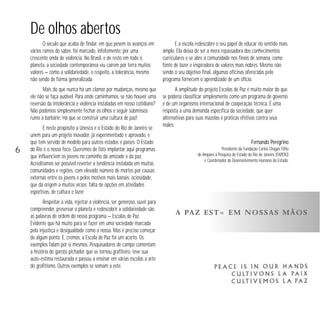 De olhos abertos
O século que acaba de findar, em que pesem os avanços em
vários ramos do saber, foi marcado, infelizmente, por uma
crescente onda de violência. No Brasil, e de resto em todo o
planeta, a sociedade contemporânea viu caírem por terra muitos
valores — como a solidariedade, o respeito, a tolerância, mesmo
não sendo de forma generalizada.
Mais do que nunca há um clamor por mudanças, mesmo que
ele não se faça audível. Para onde caminhamos, se não houver uma
reversão da intolerância e violência instaladas em nosso cotidiano?
Não podemos simplesmente fechar os olhos e seguir submissos
rumo à barbárie. Há que se construir uma cultura de paz!

6

E a escola redescobre o seu papel de educar no sentido mais
amplo. Ela deixa de ser a mera repassadora dos conhecimentos
curriculares e se abre à comunidade nos finais de semana, como
fonte de lazer e inspiradora de valores mais nobres. Mesmo não
sendo o seu objetivo final, algumas oficinas oferecidas pelo
programa fornecem o aprendizado de um ofício.
A amplitude do projeto Escolas de Paz é muito maior do que
se poderia classificar simplesmente como um programa de governo
e de um organismo internacional de cooperação técnica. É uma
resposta a uma demanda específica da sociedade, que quer
alternativas para suas mazelas e práticas efetivas contra seus
males.

E neste propósito a Unesco e o Estado do Rio de Janeiro se
unem para um projeto inovador, já experimentado e aprovado, e
que tem servido de modelo para outros estados e países. O Estado
do Rio é o nosso foco. Queremos de fato implantar aqui programas
que influenciem os jovens no caminho da amizade e da paz.
Acreditamos ser possível reverter a tendência instalada em muitas
comunidades e regiões, com elevado número de mortes por causas
externas entre os jovens e pelos motivos mais banais: ociosidade,
que dá origem a muitos vícios; falta de opções em atividades
esportivas, de cultura e lazer.
Respeitar a vida, rejeitar a violência, ser generoso, ouvir para
compreender, preservar o planeta e redescobrir a solidariedade são
as palavras de ordem do nosso programa — Escolas de Paz.
Evidente que há muito para se fazer em uma sociedade marcada
pela injustiça e desigualdade como a nossa. Mas é preciso começar
de algum ponto. E, cremos, a Escola de Paz foi um acerto. Os
exemplos falam por si mesmos. Pesquisadores de campo comentam
a história do garoto pichador que se tornou grafiteiro, teve sua
auto-estima restaurada e passou a ensinar em várias escolas a arte
do grafitismo. Outros exemplos se somam a este.

Fernando Peregrino
Presidente da Fundação Carlos Chagas Filho
de Amparo à Pesquisa do Estado do Rio de Janeiro (FAPERJ)
e Coordenador de Desenvolvimento Humano do Estado.

A PA Z E S T Á E M N O S S A S M Ã O S

 