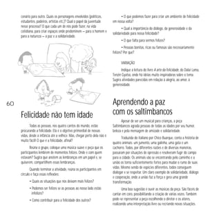 cenário para outro. Quais os personagens envolvidos (políticos,
estudantes, padeiros, artistas etc.)? Qual o papel da juventude
nesse processo? O que cada um de nós pode fazer, na vida
cotidiana, para criar espaços onde predominem — para o homem e
para a natureza — a paz e a solidariedade.

• O que podemos fazer para criar um ambiente de felicidade
em nossa volta?
• Qual a importância do diálogo, da generosidade e da
solidariedade para nossa felicidade?
• O que falta para sermos felizes?
• Pessoas bonitas, ricas ou famosas são necessariamente
felizes? Por que?
VARIAÇÃO
Indique a leitura do livro A arte da felicidade, do Dalai Lama,
Tenzin Gyatso, onde há idéias muito inspiradoras sobre o tema.
Sugira atividades parecidas em relação à alegria, ao amor, à
generosidade.

60

Felicidade não tem idade
Todas as pessoas, nos quatro cantos do mundo, estão
procurando a felicidade. Ela é o objetivo primordial de nossas
vidas, desde a infância até a velhice. Mas, chegar perto dela não é
muito fácil! O que é a felicidade, afinal?
Reúna o grupo, coloque uma música suave e peça que os
participantes lembrem de momentos felizes. Onde e com quem
estavam? Sugira que anotem as lembranças em um papel e, se
quiserem, compartilhem essas lembranças.
Quando terminar a atividade, reúna os participantes em
círculo e faça essas reflexões:
• Quais as situações que nos deixam mais felizes?
• Podemos ser felizes se as pessoas ao nosso lado estão
infelizes?
• Como contribuir para a felicidade dos outros?

Aprendendo a paz
com os saltimbancos
Apesar de ser um musical para crianças, a peça
Saltimbancos agrada pessoas de todas as idades por seu humor,
beleza e pela mensagem de amizade e solidariedade.
Traduzida do italiano por Chico Buarque, conta a história de
quatro animais: um jumento, uma galinha, uma gata e um
cachorro. Todos, por diferentes razões e de diversas maneiras,
passaram por situações de opressão e resolveram fugir do campo
para a cidade. Os animais vão se encontrando pelo caminho e a
união os torna suficientemente fortes para mudar o rumo de suas
vidas. Mesmo sendo de espécies diferentes, todos conseguem
dialogar e se respeitar. Um claro exemplo de solidariedade, diálogo
e cooperação, onde a união faz a força e gera uma grande
transformação.
Uma boa sugestão é ouvir as músicas da peça. São fáceis de
cantar em coro, possibilitando a criação de várias vozes. Também
pode-se representar a peça escolhendo o diretor e os atores,
realizando uma interpretação livre ou recriando novas situações.

 
