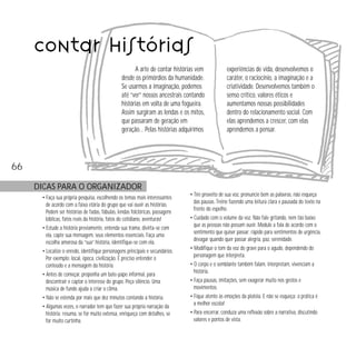 contar histórias
A arte de contar histórias vem
desde os primórdios da humanidade.
Se usarmos a imaginação, podemos
até “ver” nossos ancestrais contando
histórias em volta de uma fogueira.
Assim surgiram as lendas e os mitos,
que passaram de geração em
geração… Pelas histórias adquirimos

experiências de vida, desenvolvemos o
caráter, o raciocínio, a imaginação e a
criatividade. Desenvolvemos também o
senso crítico, valores éticos e
aumentamos nossas possibilidades
dentro do relacionamento social. Com
elas aprendemos a crescer, com elas
aprendemos a pensar.

66
DICAS PARA O ORGANIZADOR
• Faça sua própria pesquisa, escolhendo os temas mais interessantes
de acordo com a faixa etária do grupo que vai ouvir as histórias.
Podem ser histórias de fadas, fábulas, lendas folclóricas, passagens
bíblicas, fatos reais da história, fatos do cotidiano, aventuras!
• Estude a história previamente, entenda sua trama, divirta-se com
ela, capte sua mensagem, seus elementos essenciais. Faça uma
escolha amorosa da “sua” história, identifique-se com ela.
• Localize o enredo, identifique personagens principais e secundários.
Por exemplo: local, época, civilização. É preciso entender o
conteúdo e a mensagem da história.
• Antes de começar, proponha um bate-papo informal, para
descontrair e captar o interesse do grupo. Peça silêncio. Uma
música de fundo ajuda a criar o clima.
• Não se estenda por mais que dez minutos contando a história.
• Algumas vezes, o narrador tem que fazer sua própria narração da
história: resuma, se for muito extensa, enriqueça com detalhes, se
for muito curtinha.

• Tire proveito de sua voz, pronuncie bem as palavras, não esqueça
das pausas. Treine fazendo uma leitura clara e pausada do texto na
frente do espelho.
• Cuidado com o volume da voz. Não fale gritando, nem tão baixo
que as pessoas não possam ouvir. Module a fala de acordo com o
sentimento que quiser passar: rápido para sentimentos de urgência,
devagar quando quer passar alegria, paz, serenidade.
• Modifique o tom da voz do grave para o agudo, dependendo do
personagem que interpreta.
• O corpo e o semblante também falam, interpretam, vivenciam a
história.
• Faça pausas, imitações, sem exagerar muito nos gestos e
movimentos.
• Fique atento às emoções da platéia. E não se esqueça: a prática é
a melhor escola!
• Para encerrar, conduza uma reflexão sobre a narrativa, discutindo
valores e pontos de vista.

 