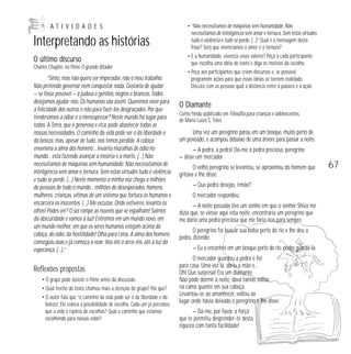 ATIVIDADES

Interpretando as histórias
O último discurso
Charles Chaplin, no filme O grande ditador

“Sinto, mas não quero ser imperador, não é meu trabalho.
Não pretendo governar nem conquistar nada. Gostaria de ajudar
— se fosse possível — a judeus e gentios, negros e brancos. Todos
desejamos ajudar-nos. Os humanos são assim. Queremos viver para
a felicidade dos outros e não para fazê-los desgraçados. Por que
tenderíamos a odiar e a menosprezar? Neste mundo há lugar para
todos. A Terra, que é generosa e rica, pode abastecer todas as
nossas necessidades. O caminho da vida pode ser o da liberdade e
da beleza, mas, apesar de tudo, nos temos perdido. A cobiça
envenena a alma dos homens... levanta muralhas de ódio no
mundo... está fazendo avançar a miséria e a morte. (…) Não
necessitamos de máquinas sem humanidade. Não necessitamos de
inteligência sem amor e ternura. Sem estas virtudes tudo é violência
e tudo se perde. (…) Neste momento a minha voz chega a milhões
de pessoas de todo o mundo... milhões de desesperados, homens,
mulheres, crianças, vítimas de um sistema que tortura os humanos e
encarcera os inocentes. (…) Me escutas. Onde estiveres, levanta os
olhos! Podes ver? O sol rompe as nuvens que se espalham! Saímos
da obscuridade e vamos à luz! Entremos em um mundo novo, em
um mundo melhor, em que os seres humanos estejam acima da
cobiça, do ódio, da hostilidade! Olha para cima. A alma dos homens
conseguiu asas e já começa a voar. Voa até o arco-íris, até a luz da
esperança. (…).”

Reflexões propostas
• O grupo pode assistir o filme antes da discussão.
• Qual trecho do texto chamou mais a atenção do grupo? Por que?
• O autor fala que “o caminho da vida pode ser o da liberdade e da
beleza”. Ele coloca a possibilidade de escolha. Cada um já percebeu
que a vida é repleta de escolhas? Qual o caminho que estamos
escolhendo para nossas vidas?

• “Não necessitamos de máquinas sem humanidade. Não
necessitamos de inteligência sem amor e ternura. Sem estas virtudes
tudo é violência e tudo se perde. (…)” Qual é a mensagem desta
frase? Será que vivenciamos o amor e a ternura?
• E a humanidade, vivencia esses valores? Peça a cada participante
que escolha uma idéia do texto e diga os motivos da escolha.
• Peça aos participantes que criem discursos e, se possível,
programem ações para que essas idéias se tornem realidade.
Discuta com as pessoas qual a distância entre a palavra e a ação.

O Diamante
Conto hindu publicado em Filosofia para crianças e adolescentes,
de Maria Luiza S. Teles.

Uma vez um peregrino parou em um bosque, muito perto de
um povoado, e acampou debaixo de uma árvore para passar a noite.
— A pedra, a pedra! Dá-me a pedra preciosa, peregrino
— disse um mercador.
O velho peregrino se levantou, se aproximou do homem que
gritava e lhe disse:
— Que pedra desejas, irmão?
O mercador respondeu:
— A noite passada tive um sonho em que o senhor Shiva me
dizia que, se viesse aqui esta noite, encontraria um peregrino que
me daria uma pedra preciosa que me faria rico para sempre.
O peregrino foi buscar sua bolsa perto do rio e lhe deu a
pedra, dizendo:
— Eu a encontrei em um bosque perto do rio, podes guardá-la.
O mercador guardou a pedra e foi
para casa. Uma vez lá, abriu a mão e…
Oh! Que surpresa! Era um diamante.
Não pôde dormir à noite, dava tantas voltas
na cama quanto em sua cabeça.
Levantou-se ao amanhecer, voltou ao
lugar onde havia deixado o peregrino e lhe disse:
— Dá-me, por favor, a força
que te permitiu desprender-te desta
riqueza com tanta facilidade!

67

 
