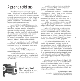 A paz no cotidiano
Mesmo trabalhando em uma variedade de campos de
atuação, a missão exclusiva da UNESCO é a construção da paz:
“O propósito da Organização é contribuir para a paz e a segurança,
promovendo cooperação entre as nações por meio da educação, da
ciência e da cultura, visando a favorecer o respeito universal à
justiça, ao estado de direito e aos direitos humanos e liberdades
fundamentais afirmados aos povos do mundo”.
Para atingir tal objetivo, a UNESCO trabalha cooperando
com os governos em seus três níveis, com o poder legislativo e a
sociedade civil, construindo uma imensa rede de parcerias,
mobilizando a sociedade, aumentando a conscientização e
educando para uma cultura de paz. No Rio de Janeiro, a UNESCO
está desenvolvendo, em parceria com o Governo do Estado, o
programa “Escolas de Paz”, cujo principal objetivo é dar
oportunidades de acesso aos jovens, ao mesmo tempo que educa
para valores, para a paz e para a construção da cidadania.
Nosso maior desafio é transformar os valores da Cultura de
Paz em realidade na vida cotidiana. Traduzir cada um dos desafios
propostos pela Cultura de Paz em realidade, na vida das pessoas.
Preparar a paz, portanto, significa:
• respeitar a vida e a dignidade de cada pessoa, sem
discriminar nem prejudicar;
• praticar a não-violência ativa, repelindo a violência em
todas suas formas: física, sexual, psicológica, econômica e social,
em particular ante os mais fracos e vulneráveis, como as crianças
e os adolescentes;

• compartilhar o meu tempo e meus recursos materiais,
cultivando a generosidade, a fim de terminar com a exclusão, a
injustiça e a opressão política e econômica;
• defender a liberdade de expressão e a diversidade cultural,
privilegiando sempre a escuta e o diálogo, sem ceder ao fanatismo,
nem à maledicência e ao rechaço ao próximo;
• promover um consumo responsável e um modelo de
desenvolvimento que tenha em conta a importância de todas as
formas de vida e o equilíbrio dos recursos naturais do planeta;
• contribuir com o desenvolvimento de minha comunidade,
propiciando a plena participação das mulheres e o respeito dos
princípios democráticos, para criar novas formas de solidariedade.
A Cultura de Paz se insere em um marco de respeito aos
direitos humanos e constitui terreno fértil para que se possam
assegurar os valores fundamentais da vida democrática, como a
igualdade e a justiça social. Essa evolução exige a participação de
cada um de nós para dar aos jovens e às gerações futuras valores
que os ajudem a forjar um mundo mais digno e harmonioso, um
mundo de justiça, solidariedade, liberdade e prosperidade.
É este o desafio a que nos lançamos: construir, em nossa
sociedade, uma Cultura de Paz. Trabalhar na educação, na
construção solidária de uma nova sociedade, onde o respeito aos
direitos humanos e à diversidade se traduzam concretamente na
vida de cada cidadão, onde haja espaço para a pluralidade e a vida
possa ser vivida sem violência. Cabe lembrar que não se pode pensar
que esse desafio seja um sonho ou que estejamos propondo construir
a utopia. Pelo contrário, acreditamos, como Margareth Mead, que
mesmo um pequeno grupo, porém pensante e comprometido, pode
mudar o mundo.
Assim, colocamos em suas mãos um material que irá ajudar
a trabalhar os valores da Cultura de Paz na vida cotidiana. Temos
certeza de que, aliado a seu empenho pessoal, este material
contribuirá para lançar as sementes necessárias para transformar a
realidade em que vivemos e construir o mundo mais igual e justo,
com que todos nós sonhamos.
Marlova Jovchelovitch Noleto
Coordenadora de Desenvolvimento Social, Projetos Transdisciplinares
e do Programa Cultura de Paz da UNESCO/Brasil.

7

 
