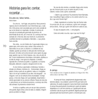 Histórias para ler, contar,
recontar…
Era uma vez, talvez tantas…
Michel Robim

Era uma vez… num lugar, uma província. Nessa província
vigorava uma lei extremamente cruel. Determinava que, a cada
mês, trinta presos eram executados para servir como exemplo de
que as leis deviam ser respeitadas e temidas. A sentença de
execução era assinada pelo governador da província, em
determinado dia do mês, até o meio-dia. Se a sentença não fosse
assinada até o meio-dia, dizia essa mesma lei, os prisioneiros
escolhidos deveriam ser perdoados e libertados — o que jamais
havia ocorrido.

70

Na casa dos dois meninos, a novidade chegou antes mesmo
que eles tivessem posto os pés na soleira da porta. A mãe,
radiante, recebe os dois à porta, exclamando:
— Sabem o que aconteceu? Os prisioneiros foram libertados,
não é maravilhoso? Agora venham cá, me contem como foi o seu
dia, o que vocês fizeram hoje?
— Nada, responderam os meninos, hoje não fizemos nada.
Foi um dia ruim, ele caiu, se machucou, a gente nem conseguiu
brincar direito... Acho que a gente nem deveria ter saído de casa...
Eis aqui um pequeno conto... e uma pergunta.
Como está sendo o seu dia, o que é que você fez hoje?

Pois então... era este fatídico dia. O governador dirigia-se ao
palácio para, entre outras coisas, assinar a dita sentença. Ia
observando, de seu carro, os afazeres e o cotidiano de seus
cidadãos, quando sua atenção se volta para dois meninos que
brincavam. Um deles corria atrás do outro numa espécie de pegapega, quando o que ia à frente tropeçou, caiu e deu um grito de
dor. O outro imediatamente interrompeu a brincadeira, ajoelhou-se
ao lado do amigo e, num gesto de compaixão, o consolou,
soprando-lhe o ferimento do joelho e o ajudando a se levantar.
Abraçados, dobraram a esquina e desapareceram de vista.
A cena remeteu o governador a lembranças, fazendo-o
afundar em reflexões, memórias etc… Ensimesmado, chegou ao
palácio, fechou a porta de seu gabinete, isolou-se e mergulhou
sabe-se lá em que recônditos de sua alma, não desejando “... ver
ninguém e nem ser de nenhuma forma incomodado”. O tempo
passou, o meio-dia chegou com suas badaladas, despertando o
atônito governador de seu universo reflexivo. Passara do meio-dia
e, pela primeira vez na história da província, a sentença não tinha
sido assinada. Os prisioneiros estavam livres!
A notícia se espalhou como um raio por toda a província.
Uma grande alegria tomou conta de todos os cidadãos, ninguém
parecia acreditar no milagre.

A carroça
Texto extraído do livro O legado da sabedoria, de Miguel Attie Filho,
editora Edicon, São Paulo, 1995.

“A carroça de frutas, completamente desgovernada, rolou
barranco abaixo, e seu condutor, o jovem Al Eitta, por muita sorte
sobreviveu. Os cavalos escaparam e nunca mais foram encontrados.
A carroça ficou praticamente irreconhecível: a parte de madeira
despedaçou-se e a de ferro entortou-se. E grande parte das suas
economias e das de seu pai ali se perderam. Algumas pessoas que
passavam pelo local socorreram o jovem e o levaram para casa.

 
