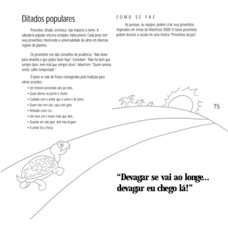 Ditados populares
Provérbio, ditado, sentença: não importa o nome. A
sabedoria popular encerra verdades indiscutíveis. Cada povo tem
seus provérbios, mostrando a universalidade da alma em diversas
regiões do planeta.

COMO

SE

FAZ

As pessoas, ou equipes, podem criar seus provérbios,
inspirados em temas do Manifesto 2000! O novos provérbios
podem decorar a escola em uma mostra “Provérbios da paz”.

Os provérbios nos dão conselhos de prudência: “Não deixe
para amanhã o que podes fazer hoje”. Consolam: “Não há bem que
sempre dure, nem mal que sempre ature”. Advertem: “Quem semeia
vento, colhe tempestade”.
O povo se vale de frases consagradas pela tradição para
várias ocasiões:
• Um homem prevenido vale por dois.
• Quem dorme no ponto é chofer.
• Cuidado com o andor que o santo é de barro.
• Quem não tem cão, caça com gato.
• Afobado come cru.
• Um mais um é muito mais que dois.
• Quando um não quer, dois não brigam.
• A união faz a força.

75

“Devagar se vai ao longe...
devagar eu chego lá!”

 
