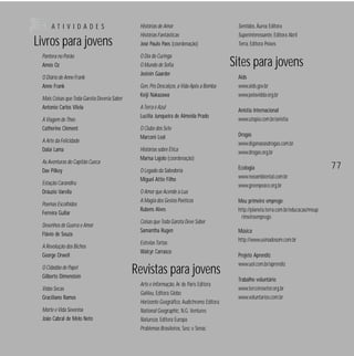 ATIVIDADES

Livros para jovens
Pantera no Porão
Amós Oz
O Diário de Anne Frank
Anne Frank
Mais Coisas que Toda Garota Deveria Saber
Antonio Carlos Vilela
A Viagem de Théo
Catherine Clément
A Arte da Felicidade
Dalai Lama
As Aventuras do Capitão Cueca
Dav Pilkey
Estação Carandiru
Dráuzio Varella
Poemas Escolhidos
Ferreira Gullar
Desenhos de Guerra e Amor
Flávio de Souza
A Revolução dos Bichos
George Orwell
O Cidadão de Papel
Gilberto Dimenstein
Vidas Secas
Graciliano Ramos
Morte e Vida Severina
João Cabral de Melo Neto

Histórias de Amor
Histórias Fantásticas
José Paulo Paes (coordenação)
O Dia do Curinga
O Mundo de Sofia
Jostein Gaarder
Gen, Pés Descalços, a Vida Após a Bomba
Keiji Nakazawa
A Terra é Azul
Lucília Junqueira de Almeida Prado
O Clube dos Sete
Marconi Leal
Histórias sobre Ética
Marisa Lajolo (coordenação)
O Legado da Sabedoria
Miguel Attie Filho
O Amor que Acende a Lua
A Magia dos Gestos Poéticos
Rubens Alves
Coisas que Toda Garota Deve Saber
Samantha Rugen
Estrelas Tortas
Walcyr Carrasco

Revistas para jovens
Arte e Informação, Ar de Paris Editora
Galileu, Editora Globo
Horizonte Geográfico, Audichromo Editora
National Geographic, N.G. Ventures
Natureza, Editora Europa
Problemas Brasileiros, Sesc e Senac

Sentidos, Áurea Editora
Superinteressante, Editora Abril
Terra, Editora Peixes

Sites para jovens
Aids
www.aids.gov.br
www.pelavidda.org.br
Anistia Internacional
www.utopia.com.br/anistia
Drogas
www.diganaoasdrogas.com.br
www.drogas.org.br
Ecologia
www.neoambiental.com.br
www.greenpeace.org.br
Meu primeiro emprego
http://planeta.terra.com.br/educacao/meup
rimeiroemprego
Música
http://www.usinadosom.com.br
Projeto Aprendiz
www.uol.com.br/aprendiz
Trabalho voluntário
www.terceirosetor.org.br
www.voluntarios.com.br

77

 