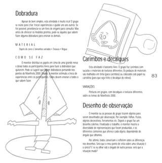 Dobradura
Apesar de bem simples, esta atividade é muito rica! O grupo
se reúne para criar, trocar experiências e ajudar uns aos outros. Se
for possível, providencia-se um livro de origami para consulta. Mas
antes de oferecer os modelos prontos, pede-se àqueles que sabem
fazer alguma dobradura para ensinar os demais.

MATERIAL
Papéis de cores e tamanhos variados • Tesoura • Régua

COMO

SE

FAZ

O monitor distribui os papéis em cima de uma grande mesa
e deixa todos os participantes livres para fazer a dobradura que
quiserem. Pode-se sugerir que façam dobraduras pensando nos
pontos do Manifesto 2000. Depois, o monitor estimula a troca de
experiências entre os participantes. Todos devem ensinar a todos o
que sabem fazer.

Carimbos e decalques
Esta atividade é bastante livre. O grupo faz carimbos com
sucatas e materiais de texturas diferentes. Os pedaços de materiais
são molhados em tinta (para carimbos) ou colocados sob papel ou
cartolina (para que seja feito o decalque do relevo).

VARIAÇÕES
Pinturas em grupos, com decalques e texturas diferentes,
sobre os temas do Manifesto 2000.

Desenho de observação
O monitor ou as pessoas do grupo trazem objetos para
serem desenhados por observação. Por exemplo: folhas, frutas,
objetos decorativos, ferramentas etc. Depois o grupo faz um
desenho coletivo. Finalizado o trabalho, o monitor mostra a
diversidade de representações que foram produzidas, e os
diferentes contornos que oferece cada objeto, dependendo do
ângulo que olhamos.
Por último, todos conversam e refletem sobre as diferenças
nos desenhos. Será que o meu ponto de vista sobre uma situação é
o único? E se eu olhar sob o ângulo de outra pessoa, será que a
situação muda?

83

 