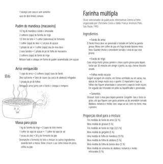 1 laranja com casca e sem semente;
suco de dois limões comuns

Pudim de mandioca (macaxeira)
1/2 kg de mandioca cozida e amassada
2 colheres (sopa) de farinha de trigo
1/2 litro de leite • 1 colher (sobremesa) de fermento
1 colher (sopa) de óleo • 2 xícaras de açúcar
1 pitada de sal • 1 colher (sopa) rasa de erva-doce
2 ovos batidos • 1 pitada de pó de folha de macaxeira
2 colheres (sopa) de farelo de trigo
Misture tudo e coloque em forma de pudim caramelizada com açúcar

Arroz enriquecido

86

1 copo de arroz • 2 colheres (sopa) rasas de farelo
Óleo suficiente • Talos de couve (ou casca de abóbora) refogados
1 pitada de pó de folhas
Refogue o arroz junto com o farelo e coloque o tempero.

Farinha múltipla
Dicas selecionadas da publicação Alternativas Contra a Fome,
organizada por Christiane Costa e Valdo França, Instituto Pólis,
São Paulo, 1993.

Ingredientes
• Farelo de arroz
O farelo fresco deve ser peneirado e tostado em tacho ou panela
grossa. Mexa com colher de pau em fogo brando durante meia
hora. Quando cheirar a amendoim torrado é sinal de que está
pronto.

• Farelo de trigo
Caso esteja muito grosso, peneire e moa a parte grossa para depois
tostar por 20 minutos até atingir o ponto, ou seja, cheirar biscoito
assado.

• Folhas verde escuras
Exigem secagem em estufas, em fornos ventilados ou em varais, nas
épocas de tempo muito seco e quente. O importante é que as
folhas não fiquem amareladas e conservem o aspecto verde escuro.
Em seguida são trituradas em pilão ou liqüidificador e peneiradas.

• Sementes
Girassol: toste e moa para depois peneirar. Gergelim: lave e toste os
grãos, até que fiquem com gosto próximo ao do amendoim torrado.
Abóbora, melancia e melão: lave, seque ao sol, torre no forno, moa
e peneire.

Proporção ideal para a mistura
Massa para pizza
1 kg de farinha de trigo • 3 copos de leite morno
1 colher de sopa de açúcar • 1 colher de sopa de sal
1 xícara de óleo • 50 g de fermento de pão
Desmanche o fermento no leite e misture os outros ingredientes,
sovando bem a massa. Deixe crescer e use como massa de pizza,
esfiha ou pão.

Três medidas de farelo de arroz (32 %)
Meia medida de girassol (5 %)
Três medidas de farelo de trigo (32,5 %)
Meia medida de gergelim (5 %)
Uma medida de folha de mandioca (10 %)
Meia medida de folha de abóbora (5 %)
Meia medida de folha de batata-doce (5 %)
Meia medida de sementes de abóbora, melancia e melão
misturadas (5 %)

 