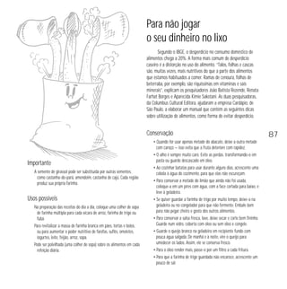 Para não jogar
o seu dinheiro no lixo
Segundo o IBGE, o desperdício no consumo doméstico de
alimentos chega a 20%. A forma mais comum de desperdício
caseiro é a distorção no uso do alimento. “Talos, folhas e cascas
são, muitas vezes, mais nutritivos do que a parte dos alimentos
que estamos habituados a comer. Ramas de cenoura, folhas de
beterraba, por exemplo, são riquíssimas em vitaminas e sais
minerais”, explicam os pesquisadores João Batista Rezende, Renata
Farhat Borges e Aparecida Kimie Sakotani. As duas pesquisadoras,
da Columbus Cultural Editora, ajudaram a empresa Cardápio, de
São Paulo, a elaborar um manual que contém as seguintes dicas
sobre utilização de alimentos, como forma de evitar desperdício.

Conservação

Importante
A semente de girassol pode ser substituída por outras sementes,
como castanha-do-pará, amendoim, castanha de cajú. Cada região
produz sua própria farinha.

Usos possíveis
Na preparação das receitas do dia a dia, coloque uma colher de sopa
de farinha múltipla para cada xícara de arroz, farinha de trigo ou
fubá.
Para revitalizar a massa de farinha branca em pães, tortas e bolos,
ou para aumentar o poder nutritivo de farofas, suflês, omeletes,
iogurtes, leite, feijão, arroz, sopa.
Pode ser polvilhada (uma colher de sopa) sobre os alimentos em cada
refeição diária.

• Quando for usar apenas metade do abacate, deixe a outra metade
com caroço — isso evita que a fruta deteriore com rapidez.
• O alho é sempre muito caro. Evite as perdas, transformando-o em
pasta ou guarde descascado em óleo.
• Ao cozinhar batatas para usar durante alguns dias, acrescente uma
cebola à água do cozimento, para que elas não escureçam.
• Para conservar a metade do limão que ainda não foi usada,
coloque-a em um pires com água, com a face cortada para baixo, e
leve à geladeira.
• Se quiser guardar a farinha de trigo por muito tempo, deixe-a na
geladeira ou no congelador para que não fermente. Embale bem
para não pegar cheiro e gosto dos outros alimentos.
• Para conservar a salsa fresca, lave, deixe secar e corte bem fininho.
Guarde num vidro, coberta com óleo ou sem óleo e congele.
• Guarde o queijo branco na geladeira em recipiente fundo com
pouca água salgada. De manhã e à noite, vire o queijo para
umedecer os lados. Assim, ele se conserva fresco.
• Para o óleo render mais, passe-o por um filtro a cada fritura.
• Para que a farinha de trigo guardada não encaroce, acrescente um
pouco de sal.

87

 